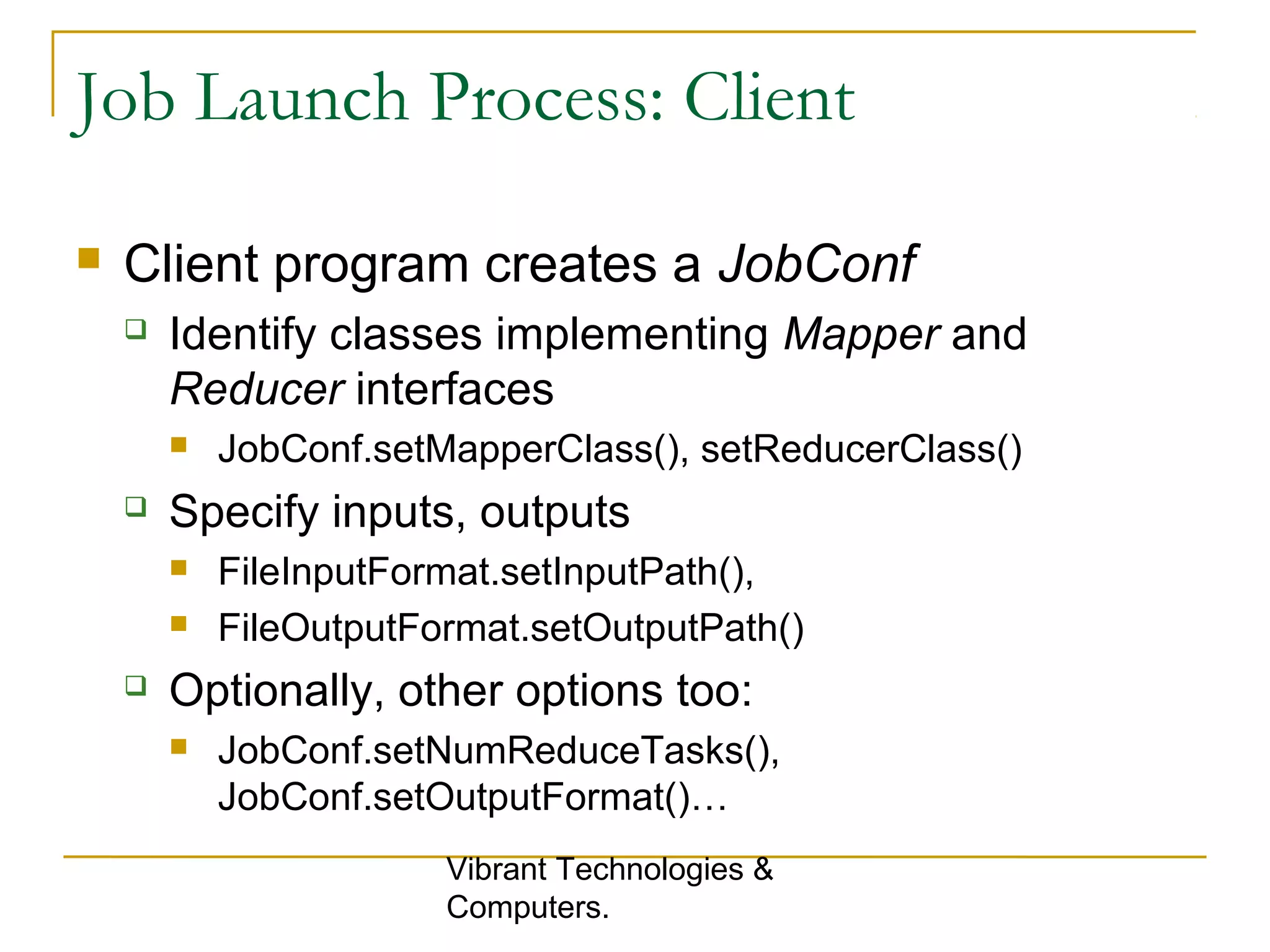 Job Launch Process: Client
 Client program creates a JobConf
 Identify classes implementing Mapper and
Reducer interfaces
 JobConf.setMapperClass(), setReducerClass()
 Specify inputs, outputs
 FileInputFormat.setInputPath(),
 FileOutputFormat.setOutputPath()
 Optionally, other options too:
 JobConf.setNumReduceTasks(),
JobConf.setOutputFormat()…
Vibrant Technologies &
Computers.
 