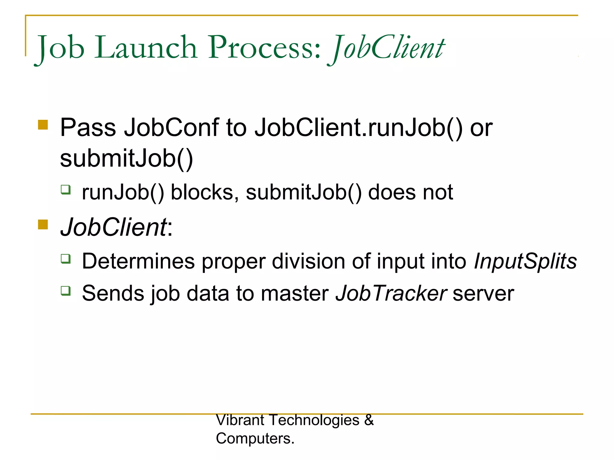 Job Launch Process: JobClient
 Pass JobConf to JobClient.runJob() or
submitJob()
 runJob() blocks, submitJob() does not
 JobClient:
 Determines proper division of input into InputSplits
 Sends job data to master JobTracker server
Vibrant Technologies &
Computers.
 