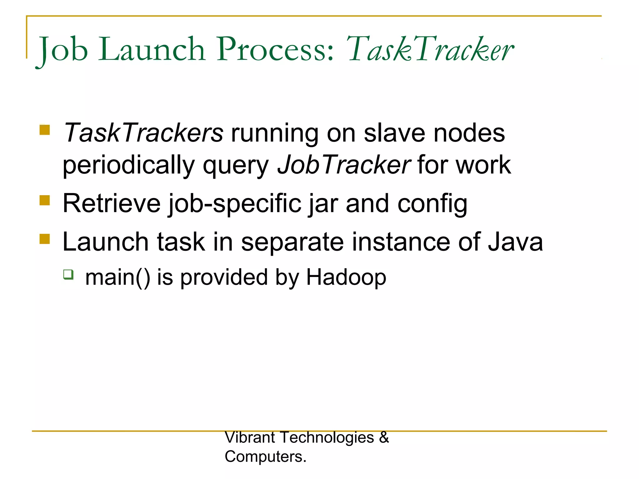 Job Launch Process: TaskTracker
 TaskTrackers running on slave nodes
periodically query JobTracker for work
 Retrieve job-specific jar and config
 Launch task in separate instance of Java
 main() is provided by Hadoop
Vibrant Technologies &
Computers.
 