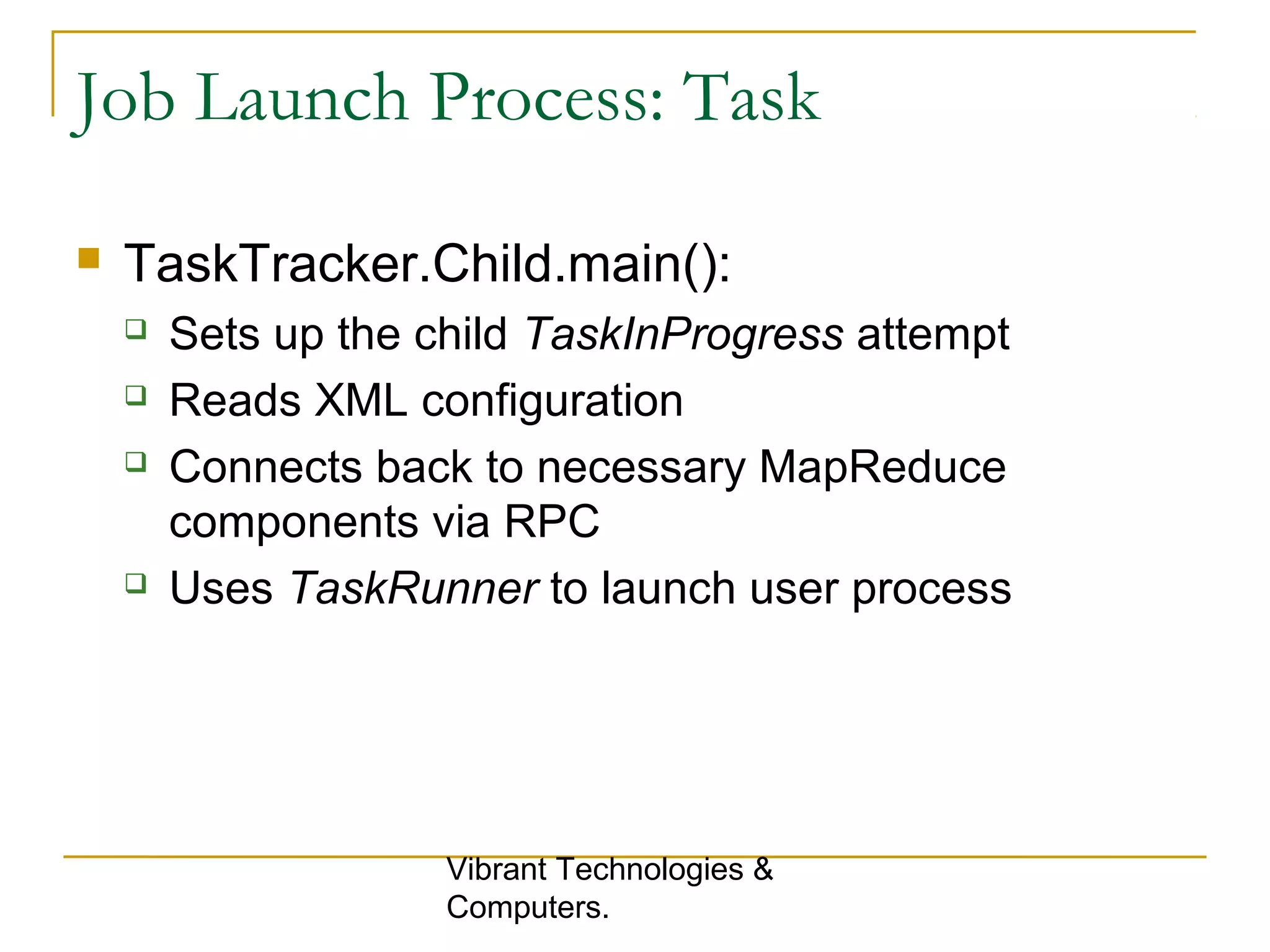 Job Launch Process: Task
 TaskTracker.Child.main():
 Sets up the child TaskInProgress attempt
 Reads XML configuration
 Connects back to necessary MapReduce
components via RPC
 Uses TaskRunner to launch user process
Vibrant Technologies &
Computers.
 