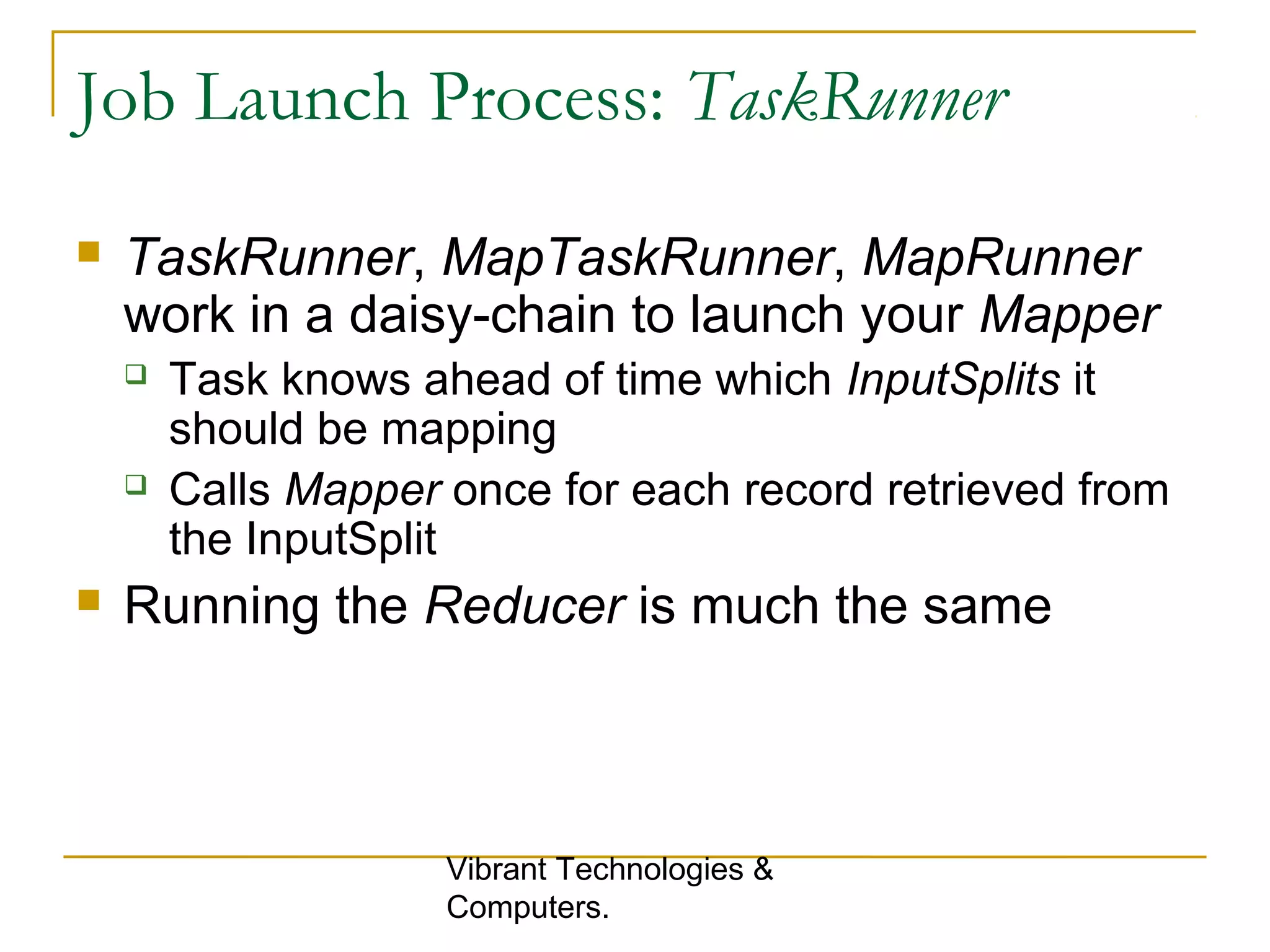 Job Launch Process: TaskRunner
 TaskRunner, MapTaskRunner, MapRunner
work in a daisy-chain to launch your Mapper
 Task knows ahead of time which InputSplits it
should be mapping
 Calls Mapper once for each record retrieved from
the InputSplit
 Running the Reducer is much the same
Vibrant Technologies &
Computers.
 