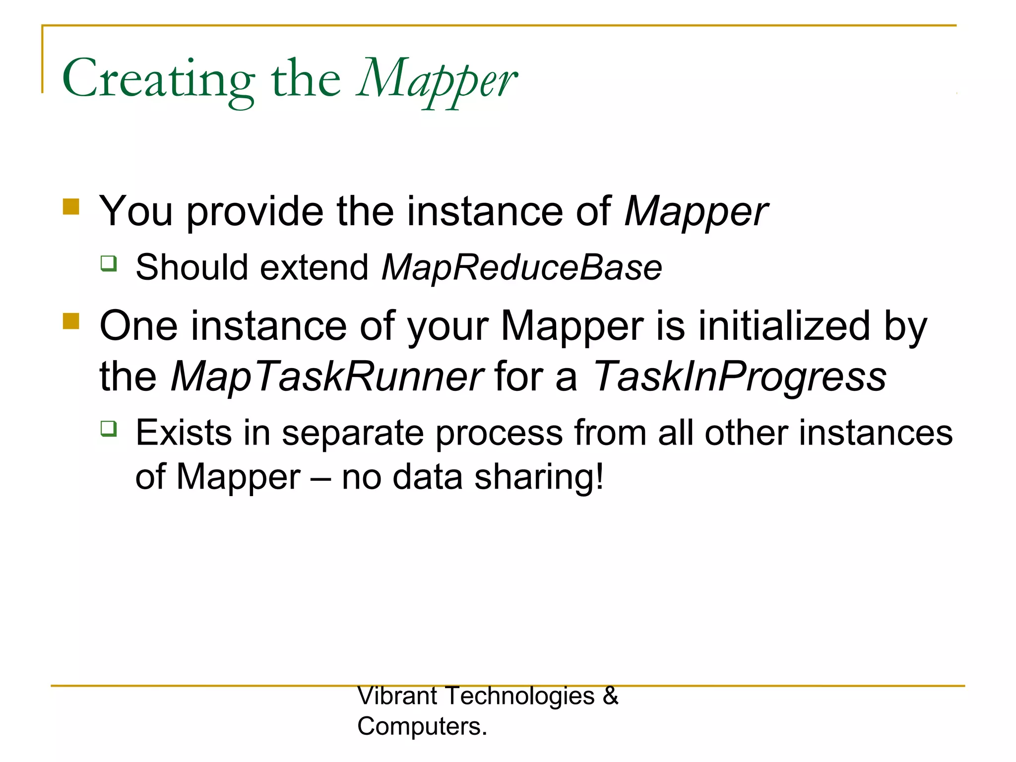 Creating the Mapper
 You provide the instance of Mapper
 Should extend MapReduceBase
 One instance of your Mapper is initialized by
the MapTaskRunner for a TaskInProgress
 Exists in separate process from all other instances
of Mapper – no data sharing!
Vibrant Technologies &
Computers.
 
