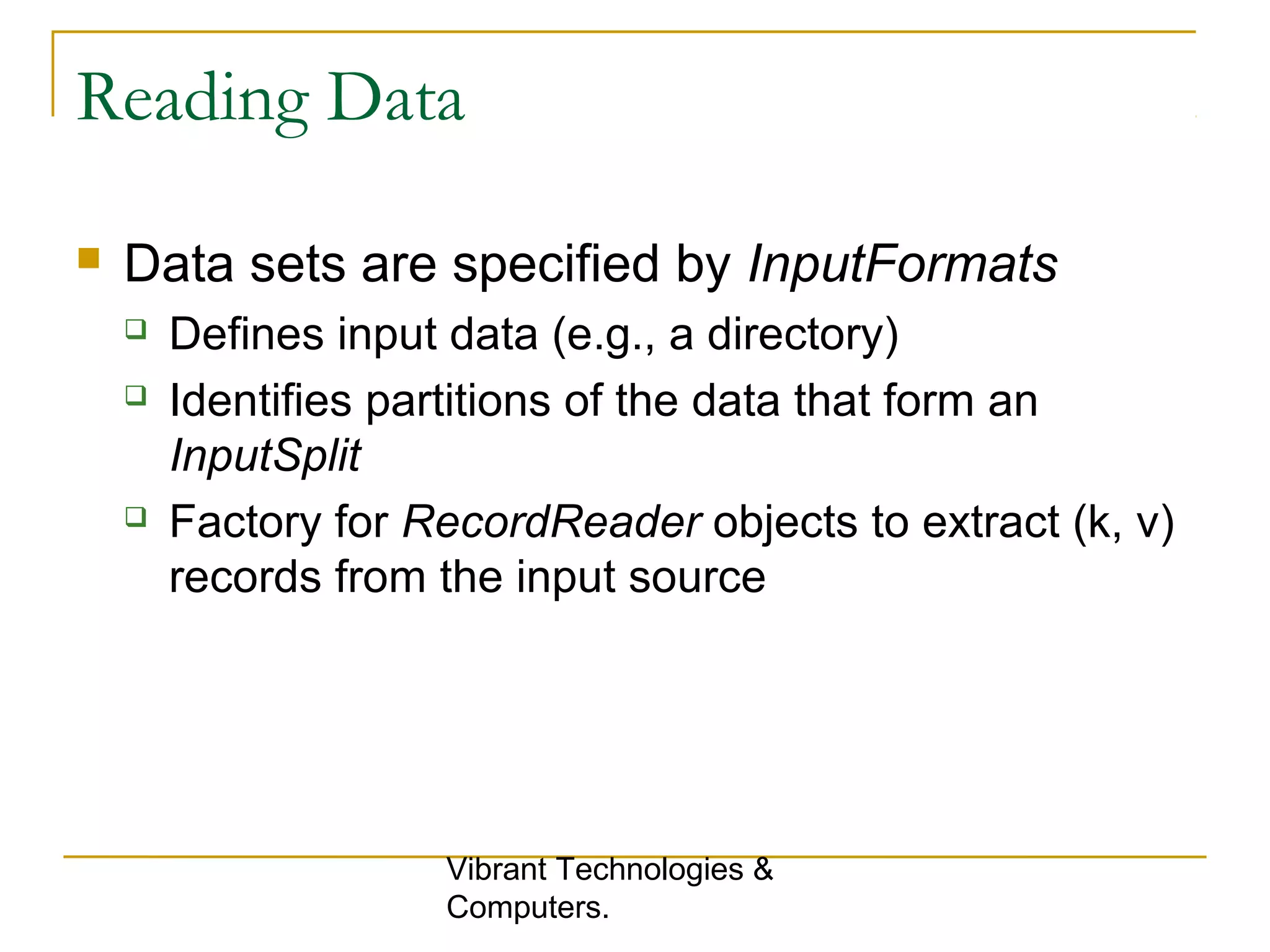 Reading Data
 Data sets are specified by InputFormats
 Defines input data (e.g., a directory)
 Identifies partitions of the data that form an
InputSplit
 Factory for RecordReader objects to extract (k, v)
records from the input source
Vibrant Technologies &
Computers.
 