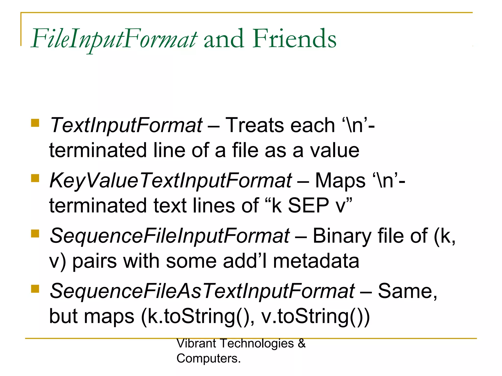 FileInputFormat and Friends
 TextInputFormat – Treats each ‘n’-
terminated line of a file as a value
 KeyValueTextInputFormat – Maps ‘n’-
terminated text lines of “k SEP v”
 SequenceFileInputFormat – Binary file of (k,
v) pairs with some add’l metadata
 SequenceFileAsTextInputFormat – Same,
but maps (k.toString(), v.toString())
Vibrant Technologies &
Computers.
 