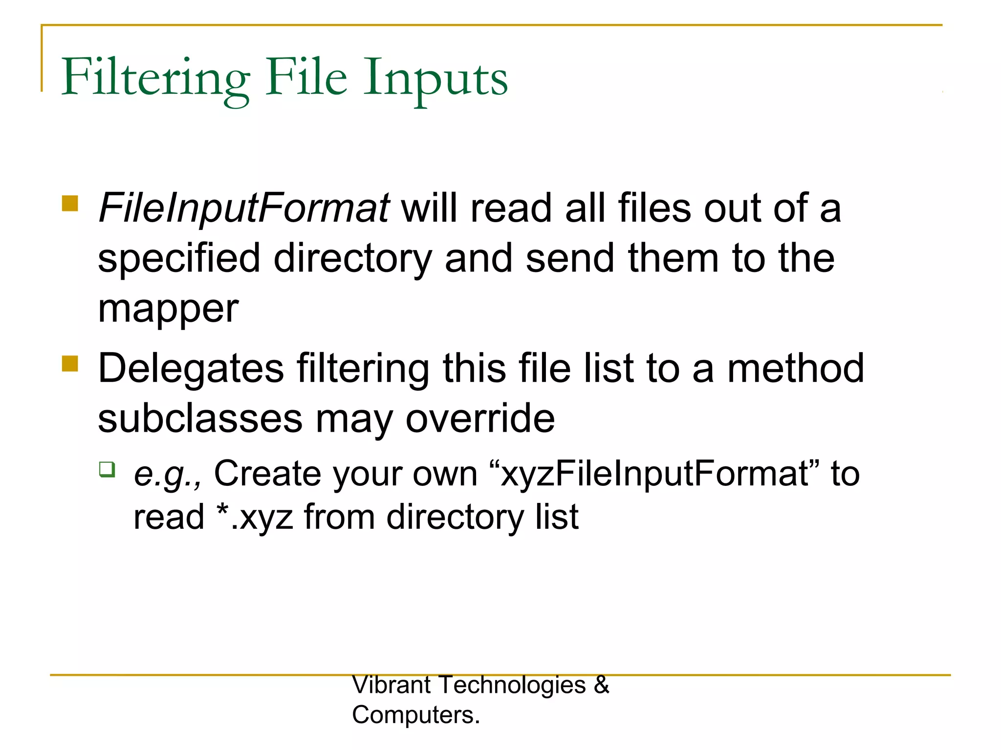 Filtering File Inputs
 FileInputFormat will read all files out of a
specified directory and send them to the
mapper
 Delegates filtering this file list to a method
subclasses may override
 e.g., Create your own “xyzFileInputFormat” to
read *.xyz from directory list
Vibrant Technologies &
Computers.
 