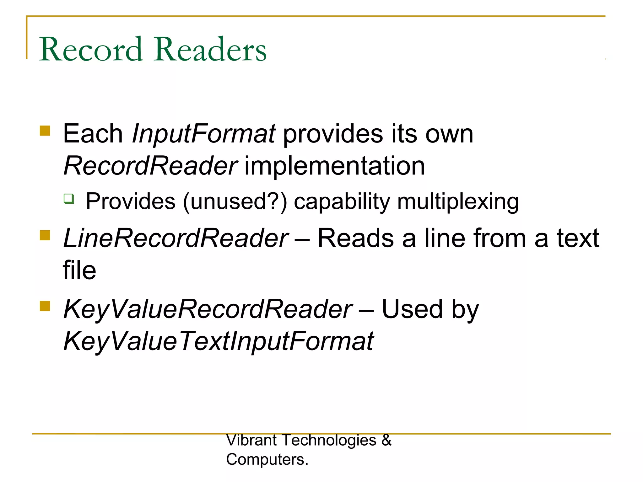 Record Readers
 Each InputFormat provides its own
RecordReader implementation
 Provides (unused?) capability multiplexing
 LineRecordReader – Reads a line from a text
file
 KeyValueRecordReader – Used by
KeyValueTextInputFormat
Vibrant Technologies &
Computers.
 