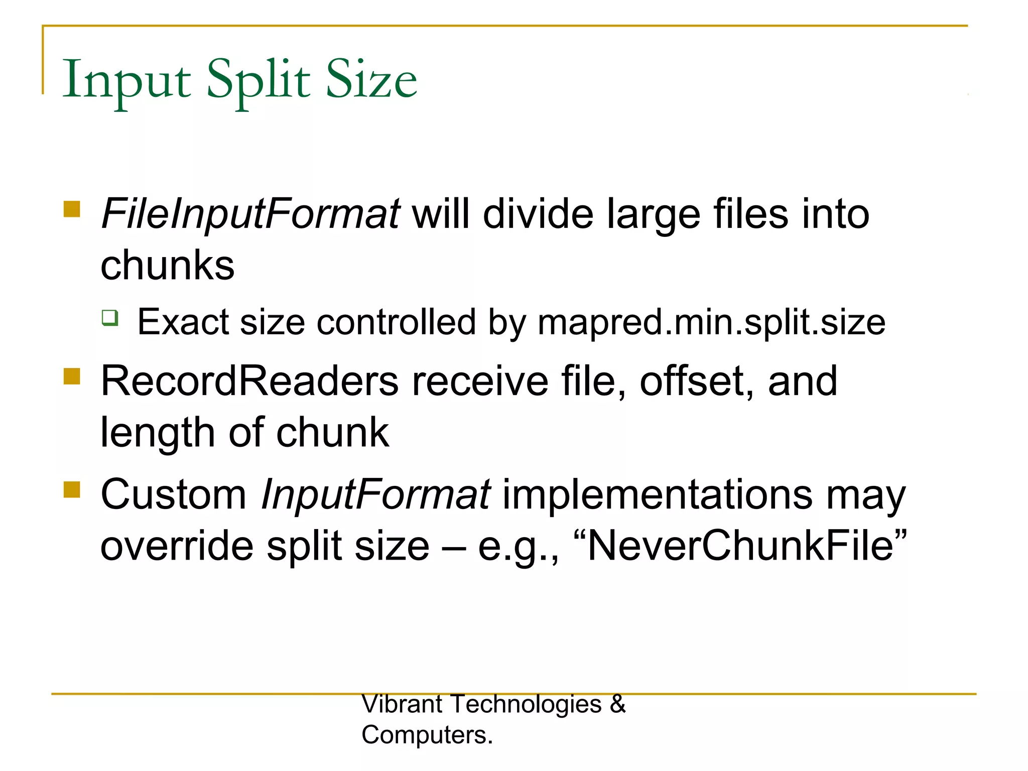 Input Split Size
 FileInputFormat will divide large files into
chunks
 Exact size controlled by mapred.min.split.size
 RecordReaders receive file, offset, and
length of chunk
 Custom InputFormat implementations may
override split size – e.g., “NeverChunkFile”
Vibrant Technologies &
Computers.
 