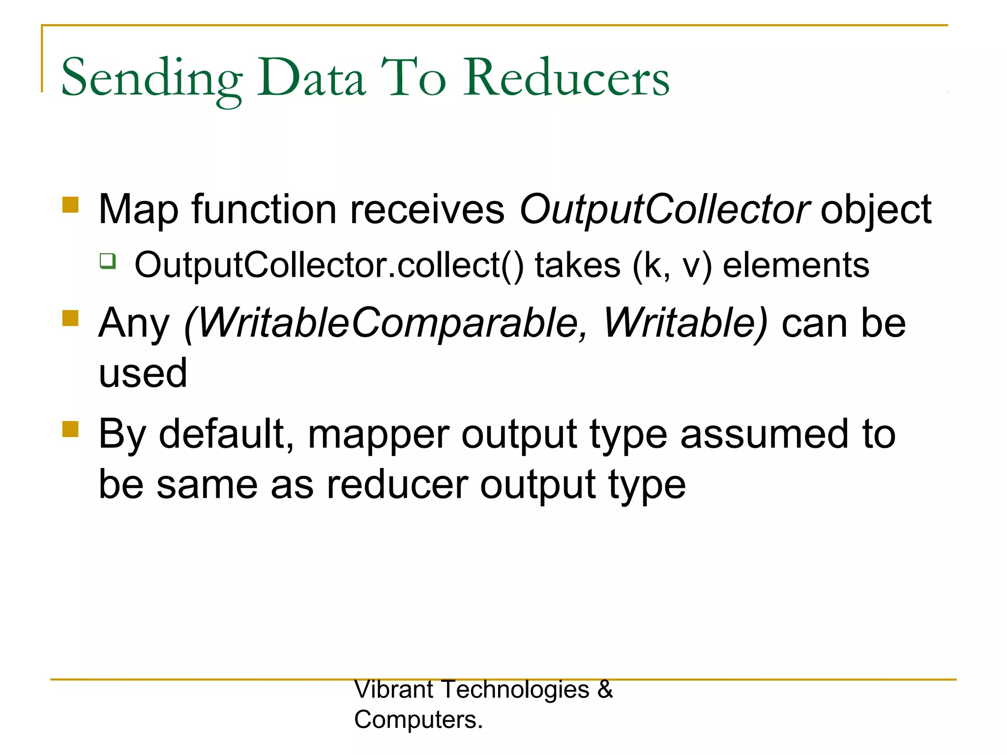 Sending Data To Reducers
 Map function receives OutputCollector object
 OutputCollector.collect() takes (k, v) elements
 Any (WritableComparable, Writable) can be
used
 By default, mapper output type assumed to
be same as reducer output type
Vibrant Technologies &
Computers.
 