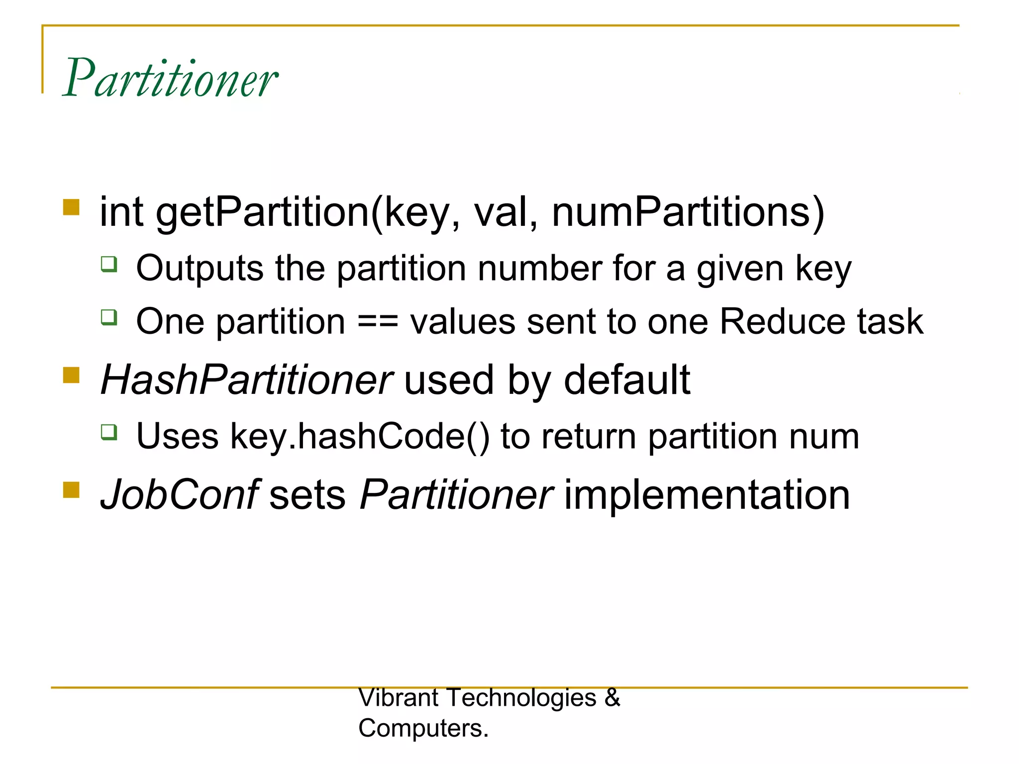 Partitioner
 int getPartition(key, val, numPartitions)
 Outputs the partition number for a given key
 One partition == values sent to one Reduce task
 HashPartitioner used by default
 Uses key.hashCode() to return partition num
 JobConf sets Partitioner implementation
Vibrant Technologies &
Computers.
 