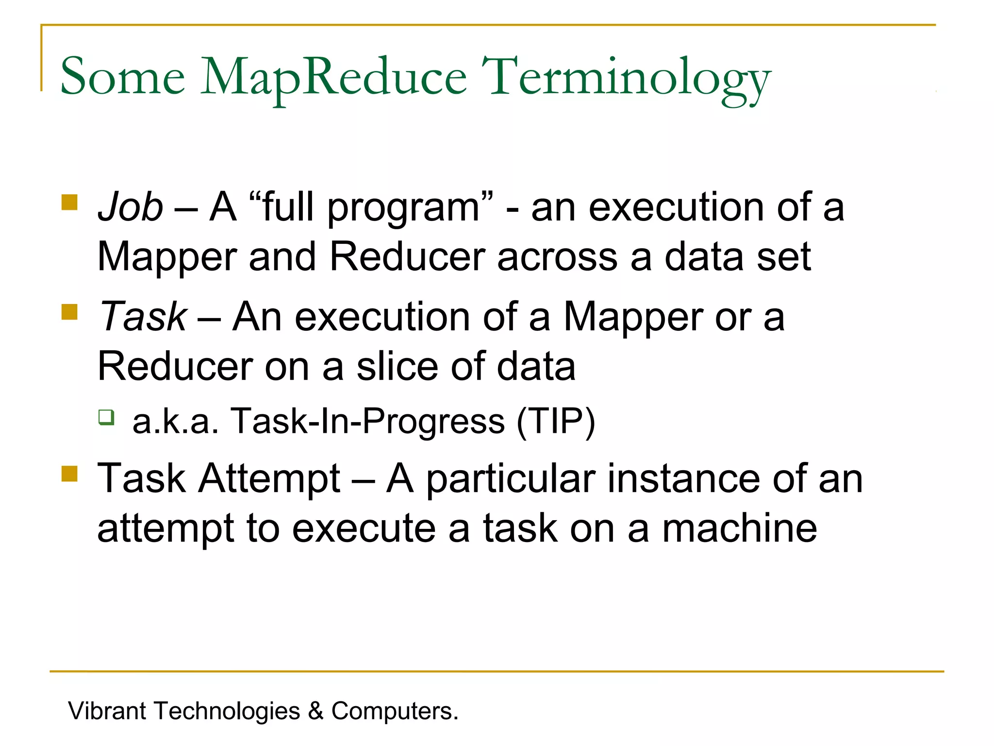 Some MapReduce Terminology
 Job – A “full program” - an execution of a
Mapper and Reducer across a data set
 Task – An execution of a Mapper or a
Reducer on a slice of data
 a.k.a. Task-In-Progress (TIP)
 Task Attempt – A particular instance of an
attempt to execute a task on a machine
Vibrant Technologies & Computers.
 