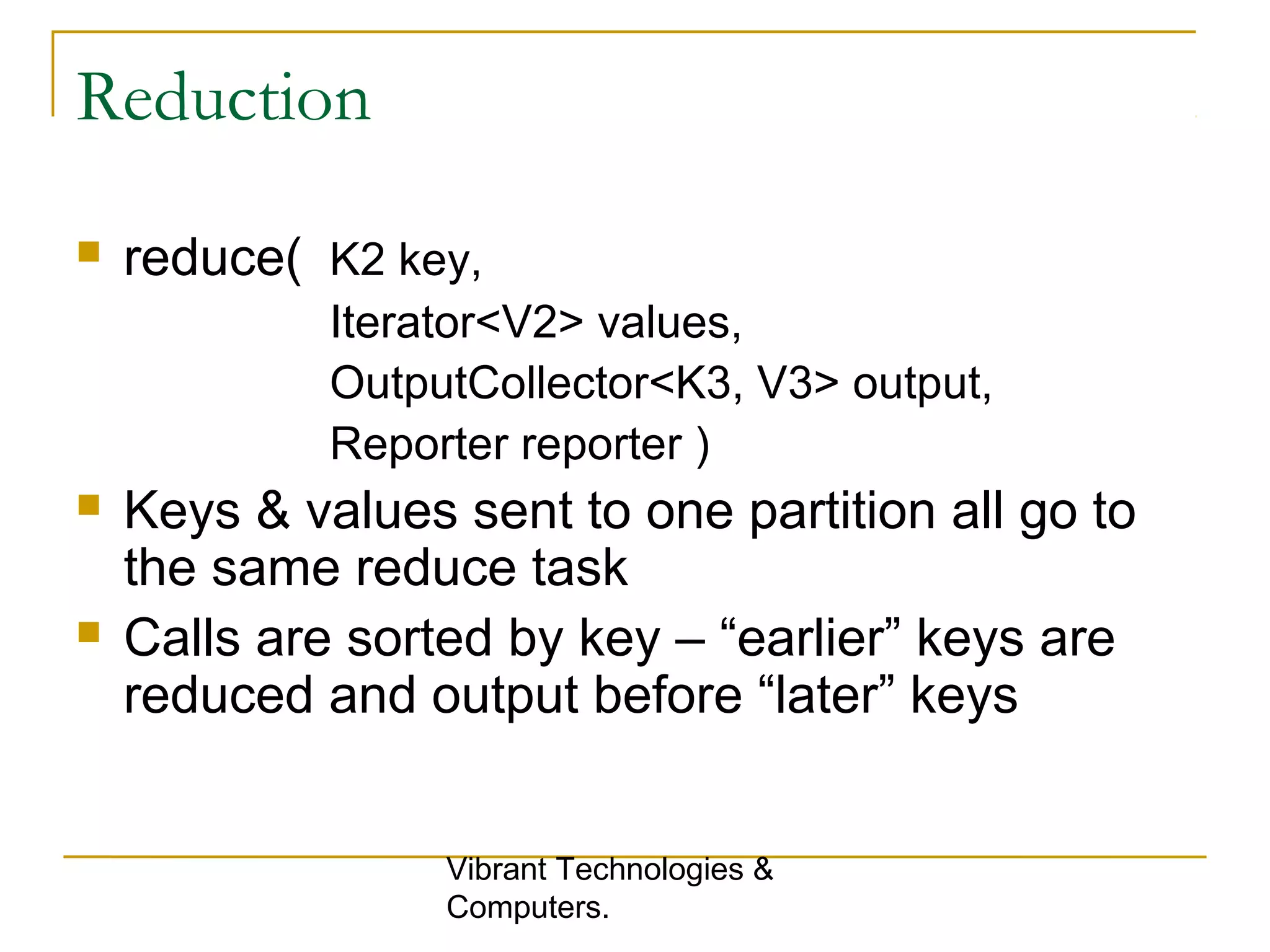 Reduction
 reduce( K2 key,
Iterator<V2> values,
OutputCollector<K3, V3> output,
Reporter reporter )
 Keys & values sent to one partition all go to
the same reduce task
 Calls are sorted by key – “earlier” keys are
reduced and output before “later” keys
Vibrant Technologies &
Computers.
 