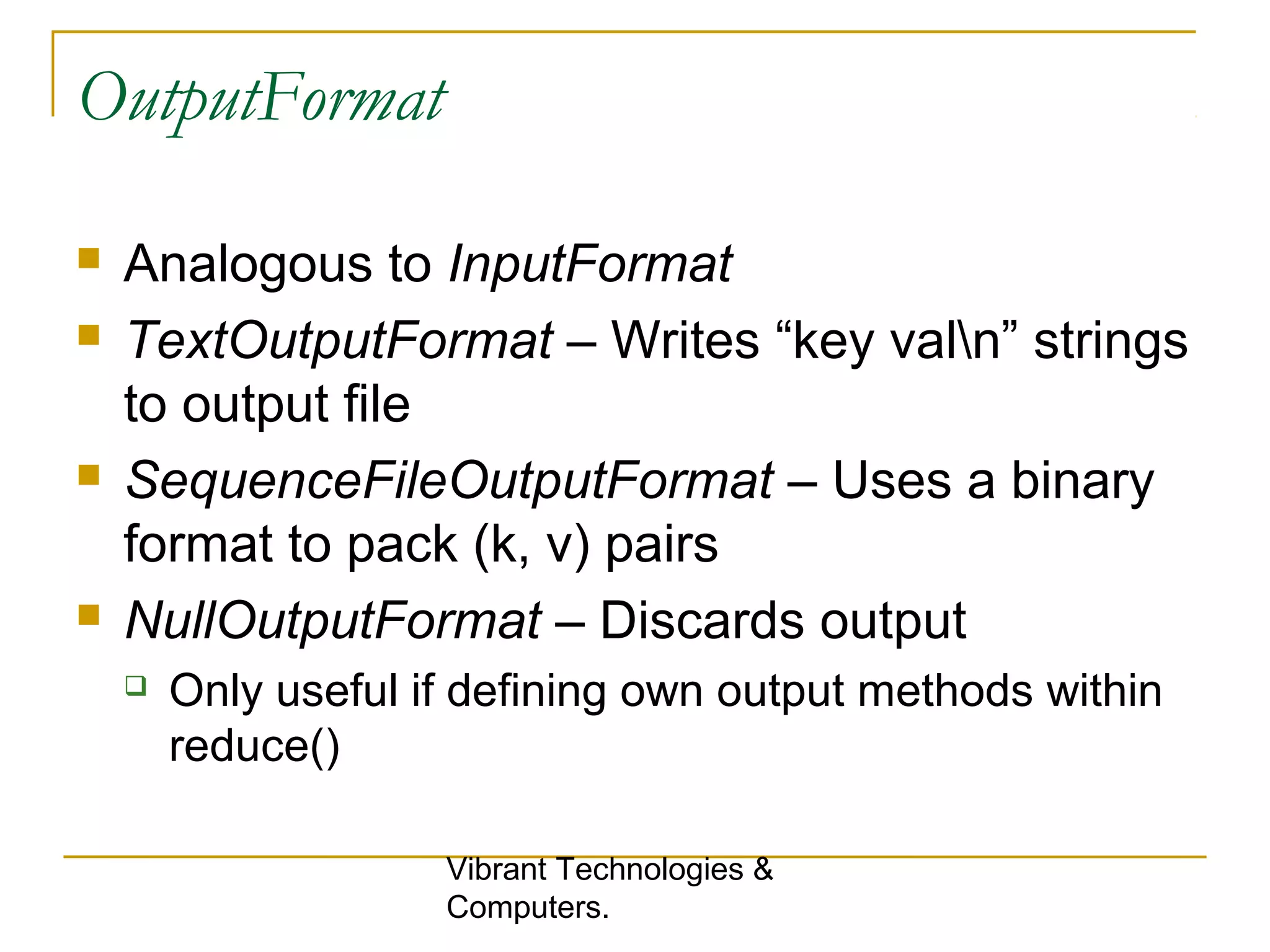 OutputFormat
 Analogous to InputFormat
 TextOutputFormat – Writes “key valn” strings
to output file
 SequenceFileOutputFormat – Uses a binary
format to pack (k, v) pairs
 NullOutputFormat – Discards output
 Only useful if defining own output methods within
reduce()
Vibrant Technologies &
Computers.
 
