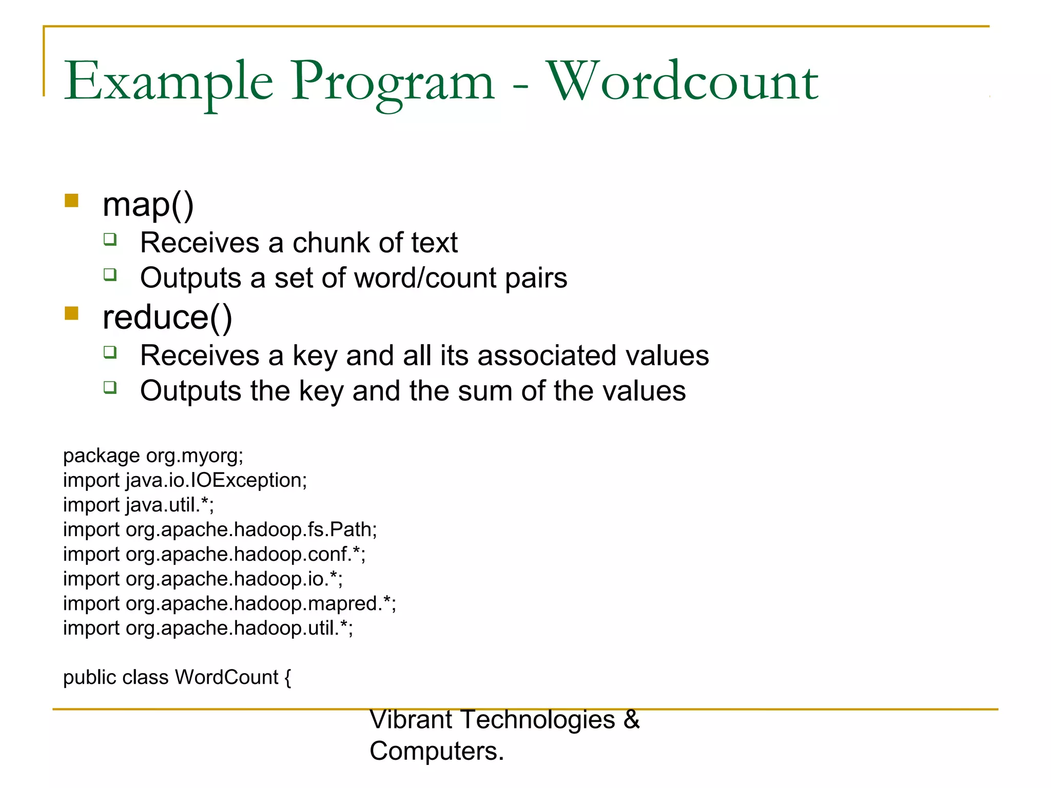 Example Program - Wordcount
 map()
 Receives a chunk of text
 Outputs a set of word/count pairs
 reduce()
 Receives a key and all its associated values
 Outputs the key and the sum of the values
package org.myorg;
import java.io.IOException;
import java.util.*;
import org.apache.hadoop.fs.Path;
import org.apache.hadoop.conf.*;
import org.apache.hadoop.io.*;
import org.apache.hadoop.mapred.*;
import org.apache.hadoop.util.*;
public class WordCount {
Vibrant Technologies &
Computers.
 