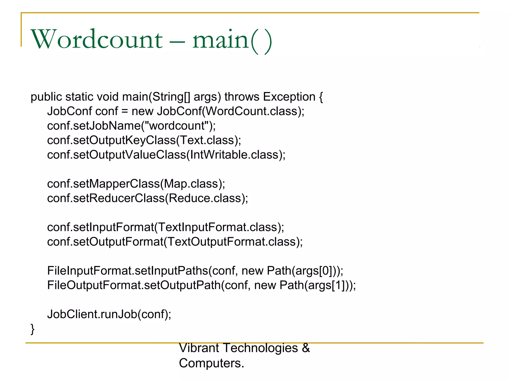 Wordcount – main( )
public static void main(String[] args) throws Exception {
JobConf conf = new JobConf(WordCount.class);
conf.setJobName("wordcount");
conf.setOutputKeyClass(Text.class);
conf.setOutputValueClass(IntWritable.class);
conf.setMapperClass(Map.class);
conf.setReducerClass(Reduce.class);
conf.setInputFormat(TextInputFormat.class);
conf.setOutputFormat(TextOutputFormat.class);
FileInputFormat.setInputPaths(conf, new Path(args[0]));
FileOutputFormat.setOutputPath(conf, new Path(args[1]));
JobClient.runJob(conf);
}
Vibrant Technologies &
Computers.
 