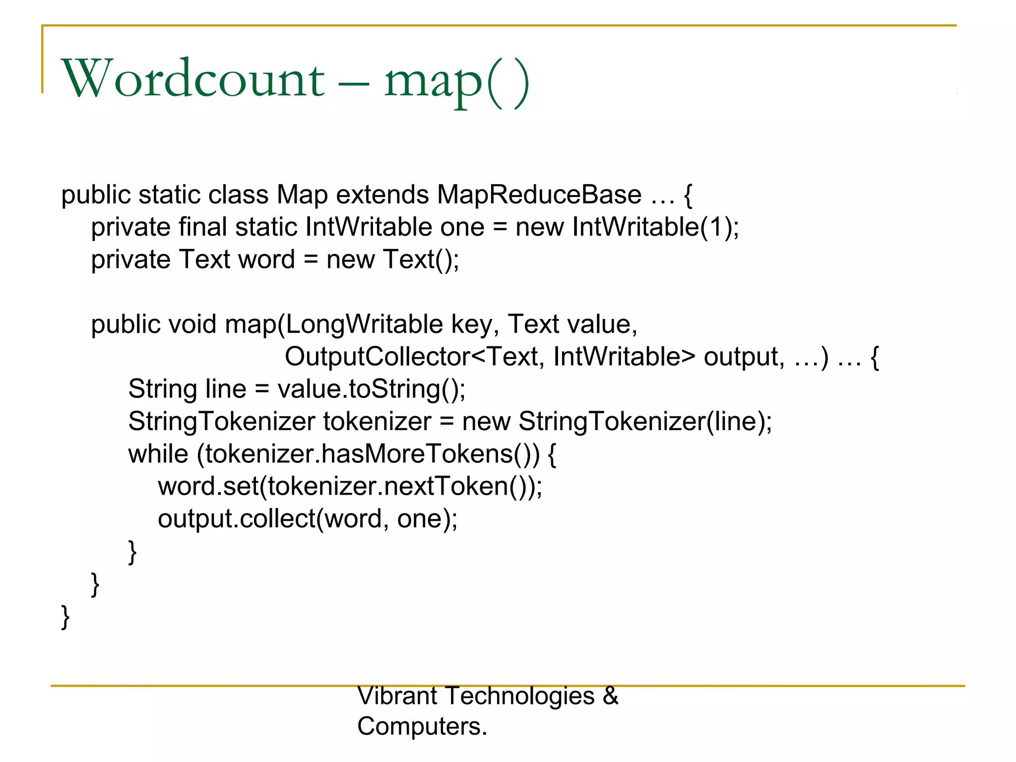 Wordcount – map( )
public static class Map extends MapReduceBase … {
private final static IntWritable one = new IntWritable(1);
private Text word = new Text();
public void map(LongWritable key, Text value,
OutputCollector<Text, IntWritable> output, …) … {
String line = value.toString();
StringTokenizer tokenizer = new StringTokenizer(line);
while (tokenizer.hasMoreTokens()) {
word.set(tokenizer.nextToken());
output.collect(word, one);
}
}
}
Vibrant Technologies &
Computers.
 