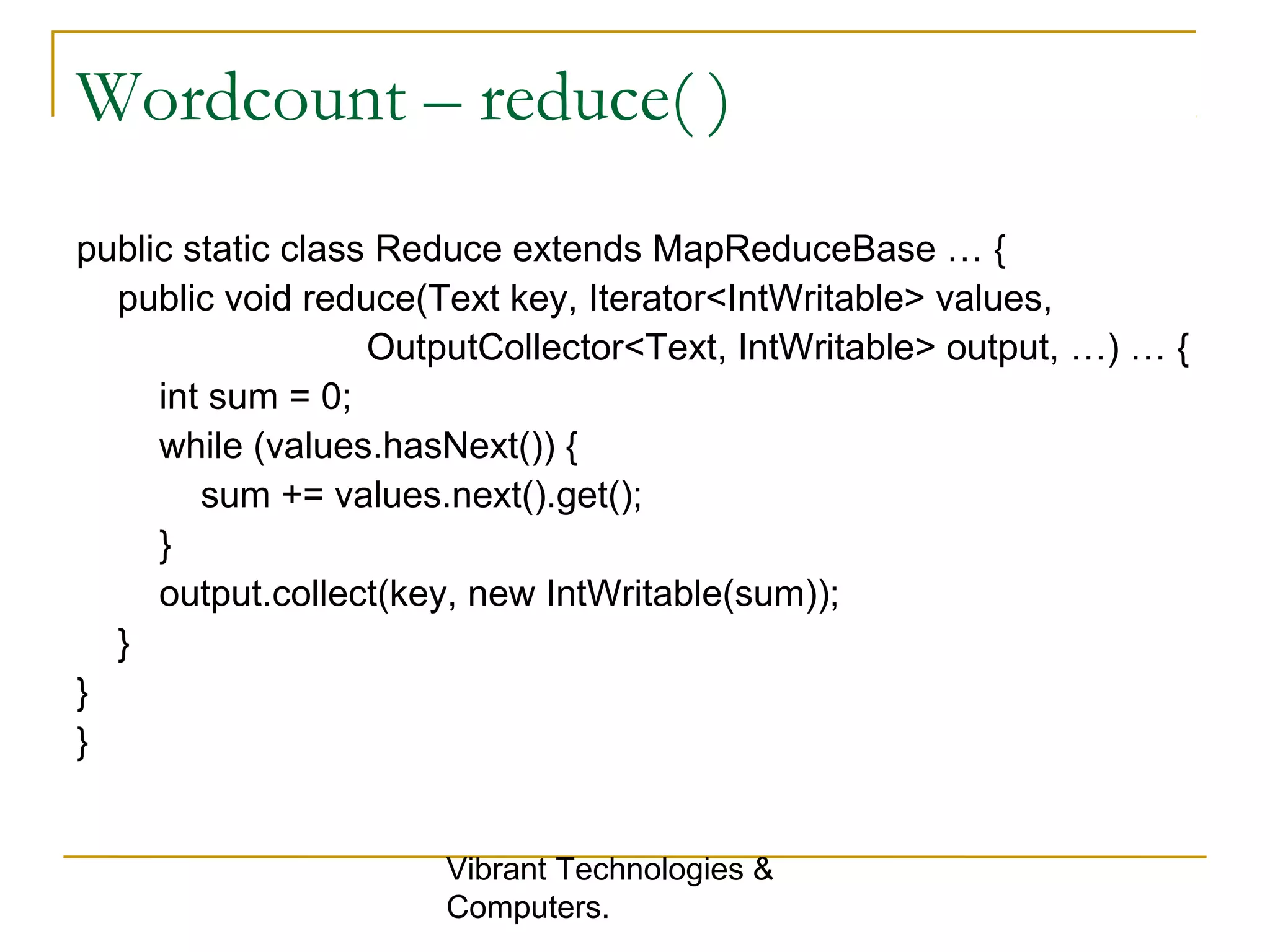 Wordcount – reduce( )
public static class Reduce extends MapReduceBase … {
public void reduce(Text key, Iterator<IntWritable> values,
OutputCollector<Text, IntWritable> output, …) … {
int sum = 0;
while (values.hasNext()) {
sum += values.next().get();
}
output.collect(key, new IntWritable(sum));
}
}
}
Vibrant Technologies &
Computers.
 