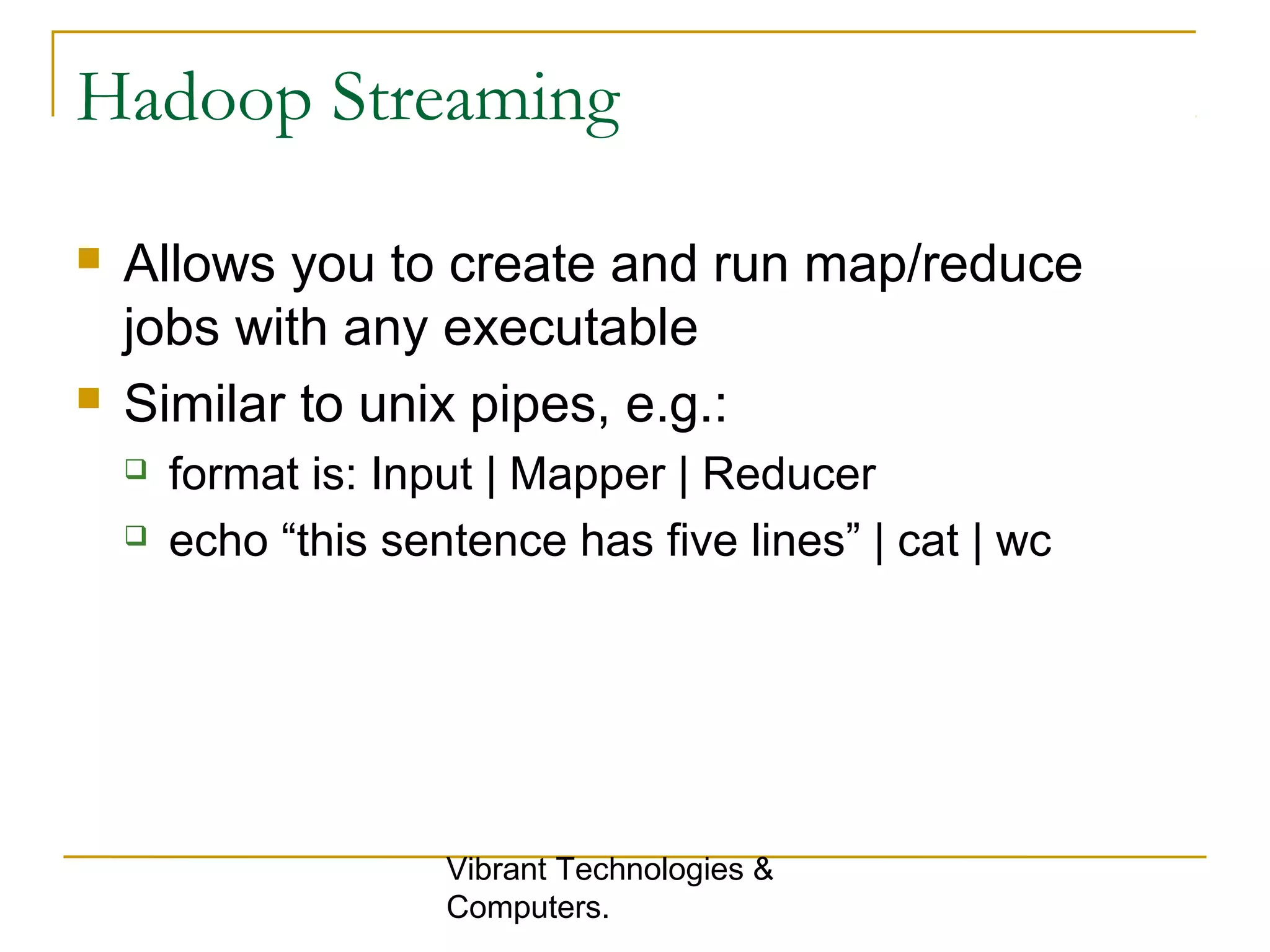 Hadoop Streaming
 Allows you to create and run map/reduce
jobs with any executable
 Similar to unix pipes, e.g.:
 format is: Input | Mapper | Reducer
 echo “this sentence has five lines” | cat | wc
Vibrant Technologies &
Computers.
 