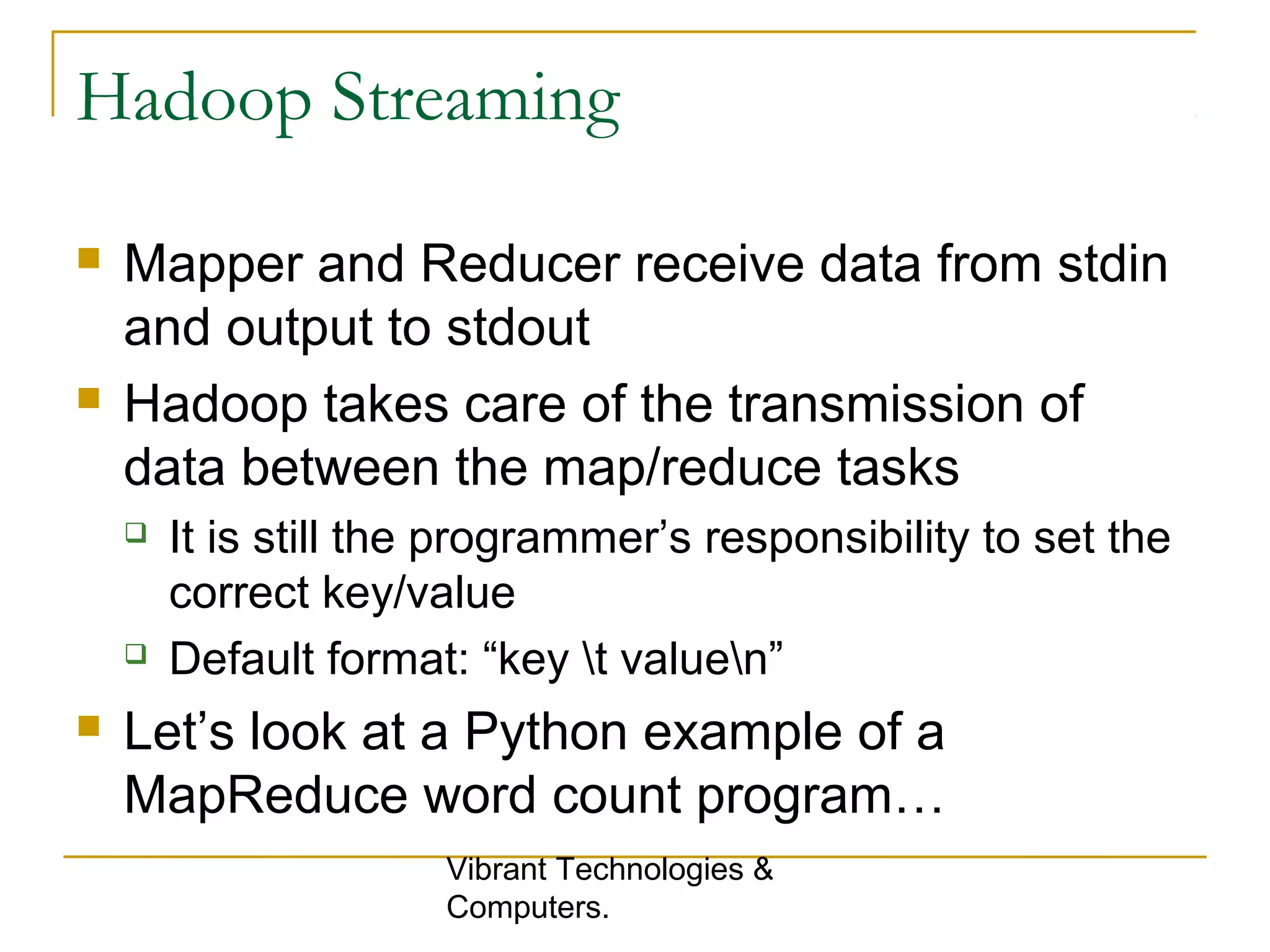 Hadoop Streaming
 Mapper and Reducer receive data from stdin
and output to stdout
 Hadoop takes care of the transmission of
data between the map/reduce tasks
 It is still the programmer’s responsibility to set the
correct key/value
 Default format: “key t valuen”
 Let’s look at a Python example of a
MapReduce word count program…
Vibrant Technologies &
Computers.
 