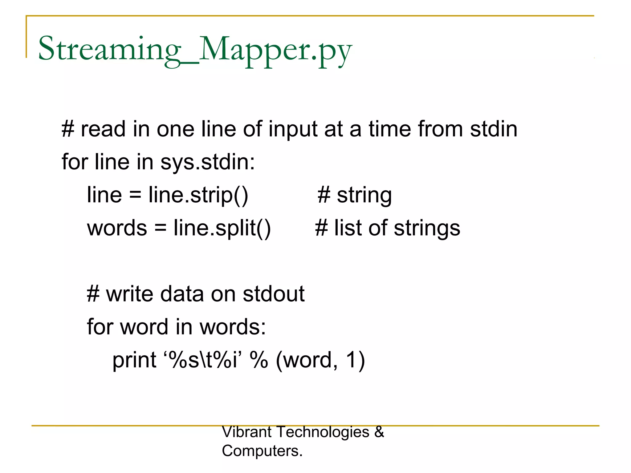 Streaming_Mapper.py
# read in one line of input at a time from stdin
for line in sys.stdin:
line = line.strip() # string
words = line.split() # list of strings
# write data on stdout
for word in words:
print ‘%st%i’ % (word, 1)
Vibrant Technologies &
Computers.
 