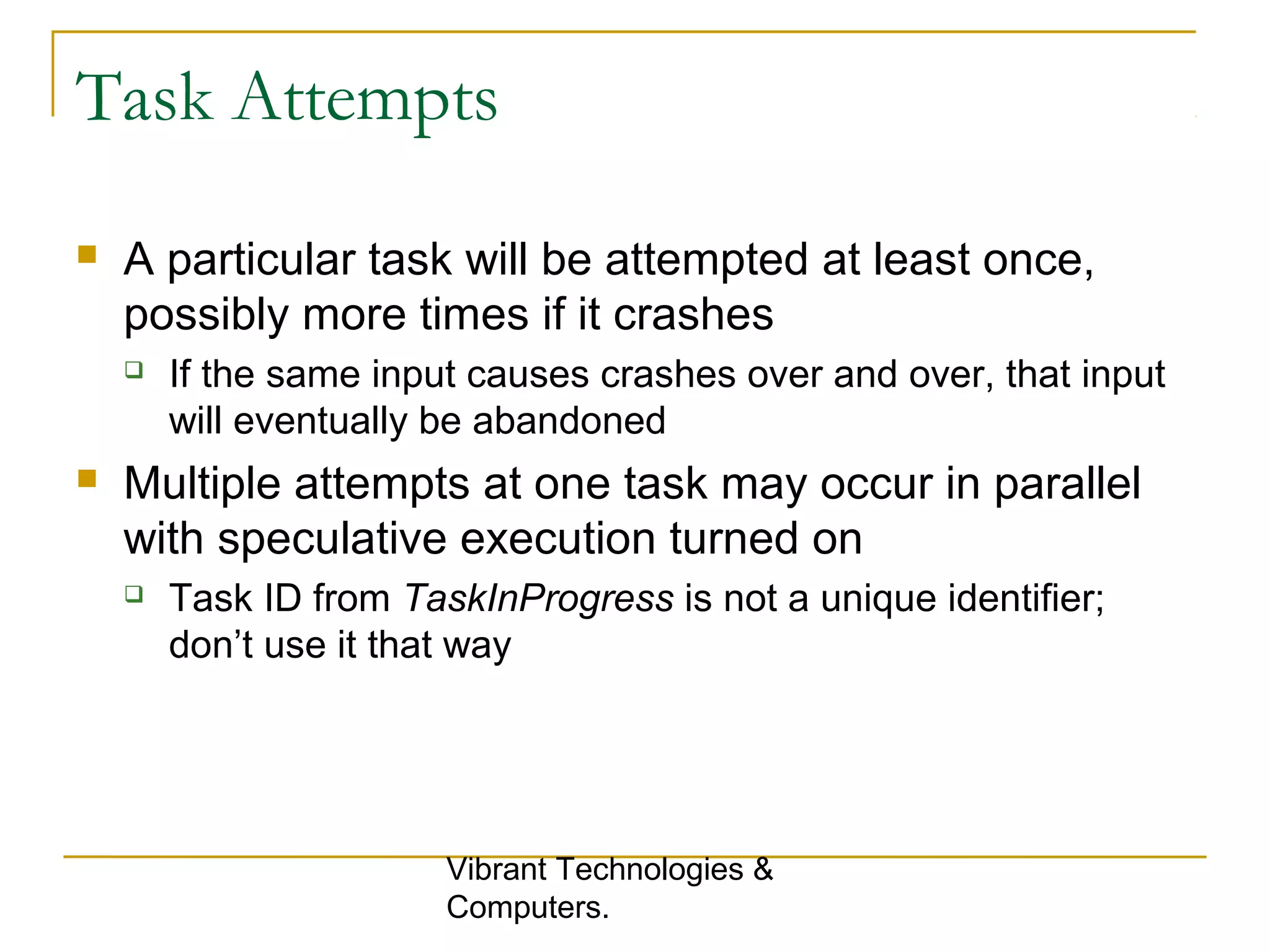 Task Attempts
 A particular task will be attempted at least once,
possibly more times if it crashes
 If the same input causes crashes over and over, that input
will eventually be abandoned
 Multiple attempts at one task may occur in parallel
with speculative execution turned on
 Task ID from TaskInProgress is not a unique identifier;
don’t use it that way
Vibrant Technologies &
Computers.
 