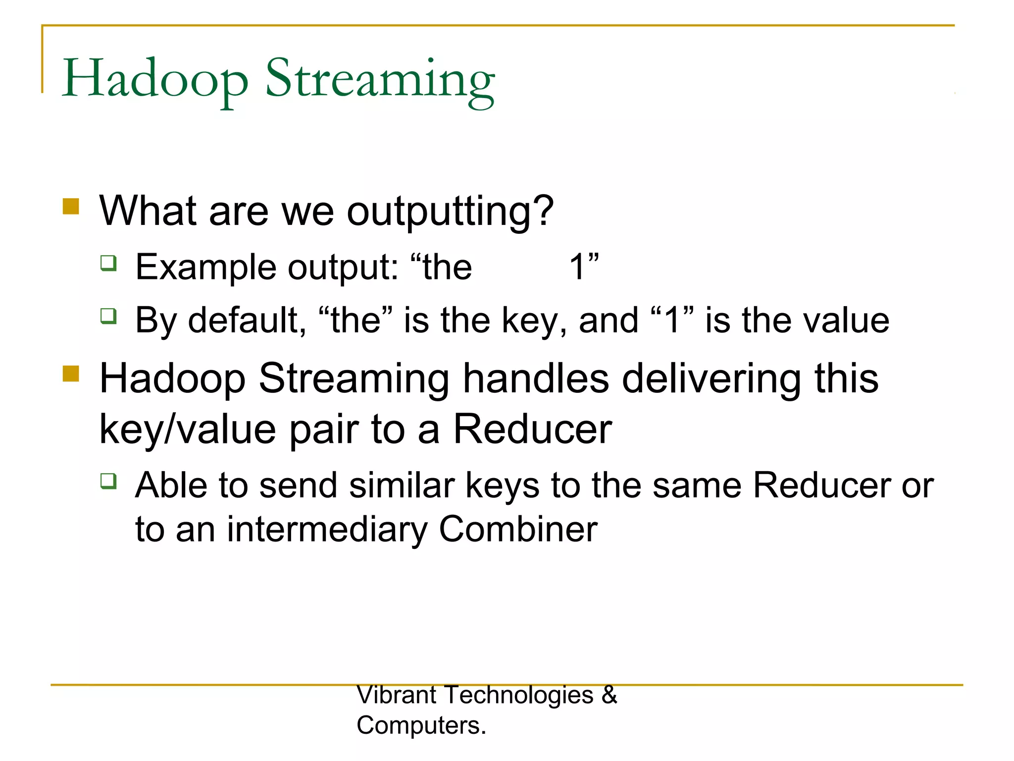 Hadoop Streaming
 What are we outputting?
 Example output: “the 1”
 By default, “the” is the key, and “1” is the value
 Hadoop Streaming handles delivering this
key/value pair to a Reducer
 Able to send similar keys to the same Reducer or
to an intermediary Combiner
Vibrant Technologies &
Computers.
 