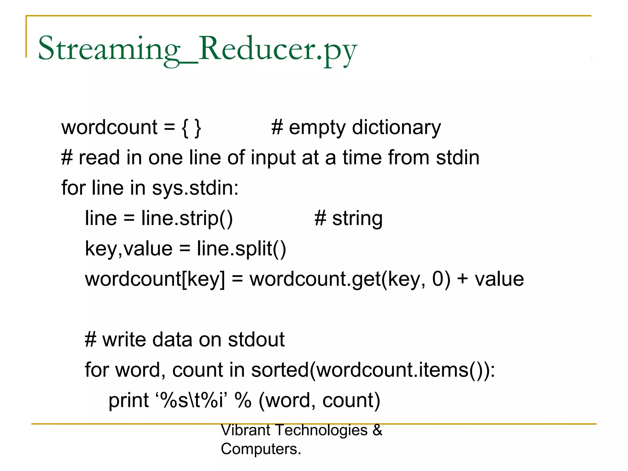 Streaming_Reducer.py
wordcount = { } # empty dictionary
# read in one line of input at a time from stdin
for line in sys.stdin:
line = line.strip() # string
key,value = line.split()
wordcount[key] = wordcount.get(key, 0) + value
# write data on stdout
for word, count in sorted(wordcount.items()):
print ‘%st%i’ % (word, count)
Vibrant Technologies &
Computers.
 