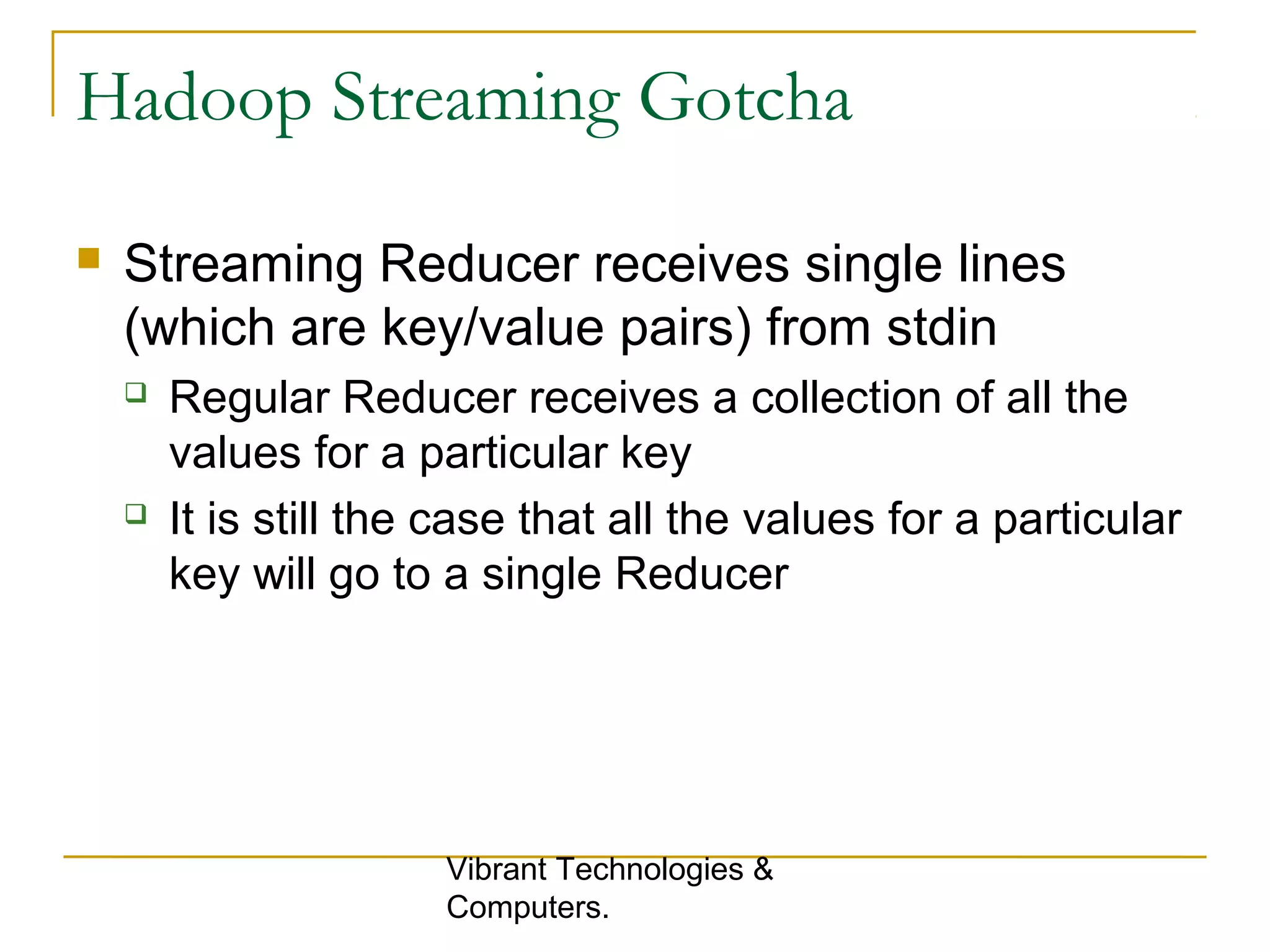 Hadoop Streaming Gotcha
 Streaming Reducer receives single lines
(which are key/value pairs) from stdin
 Regular Reducer receives a collection of all the
values for a particular key
 It is still the case that all the values for a particular
key will go to a single Reducer
Vibrant Technologies &
Computers.
 