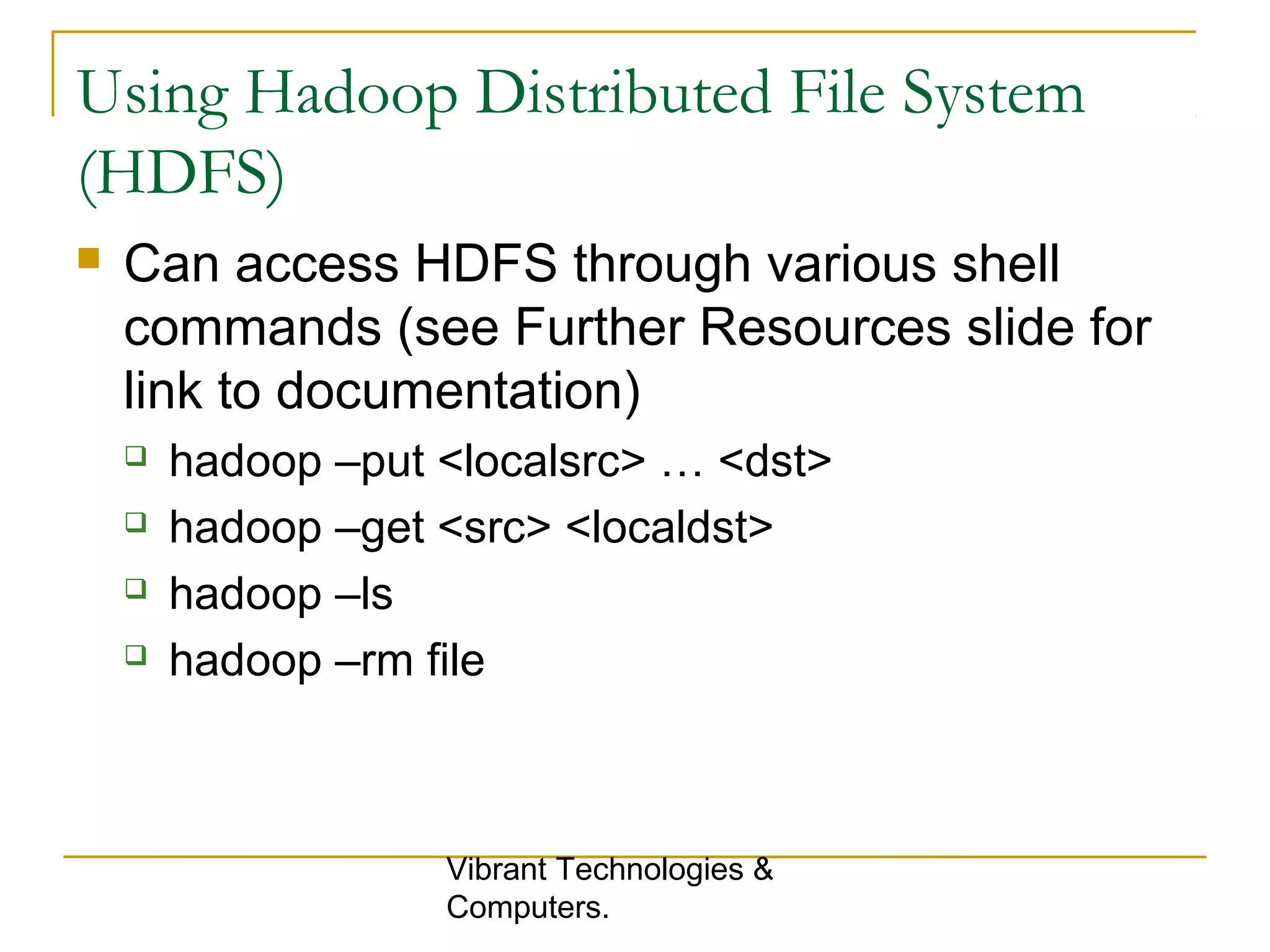 Using Hadoop Distributed File System
(HDFS)
 Can access HDFS through various shell
commands (see Further Resources slide for
link to documentation)
 hadoop –put <localsrc> … <dst>
 hadoop –get <src> <localdst>
 hadoop –ls
 hadoop –rm file
Vibrant Technologies &
Computers.
 