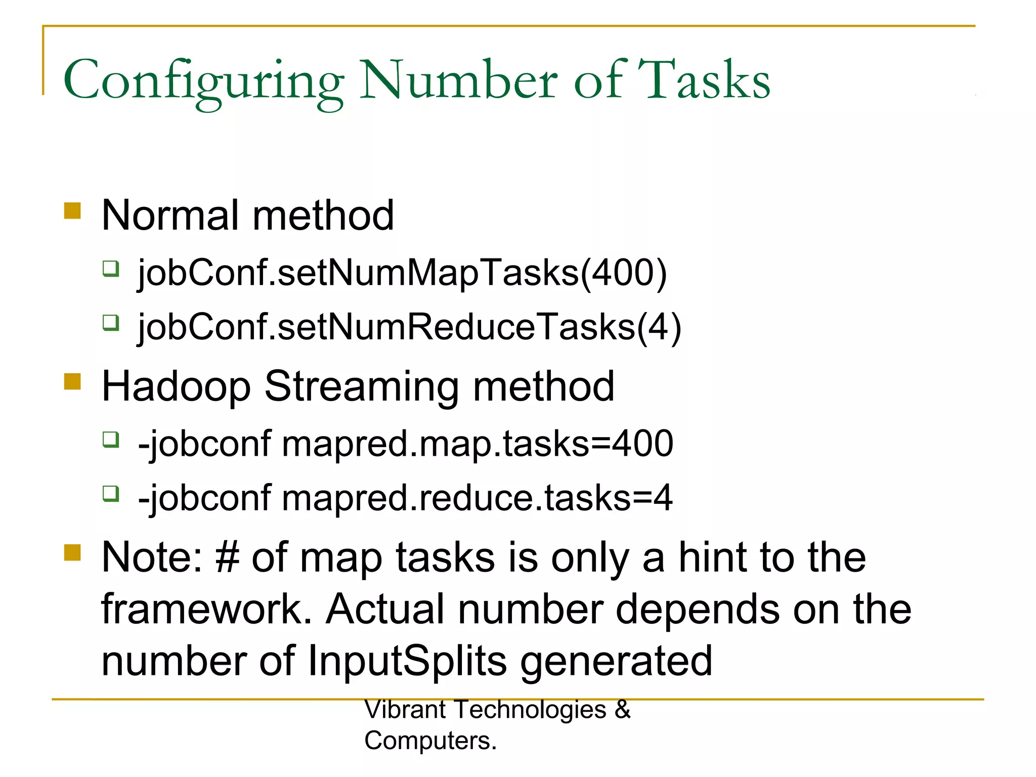 Configuring Number of Tasks
 Normal method
 jobConf.setNumMapTasks(400)
 jobConf.setNumReduceTasks(4)
 Hadoop Streaming method
 -jobconf mapred.map.tasks=400
 -jobconf mapred.reduce.tasks=4
 Note: # of map tasks is only a hint to the
framework. Actual number depends on the
number of InputSplits generated
Vibrant Technologies &
Computers.
 