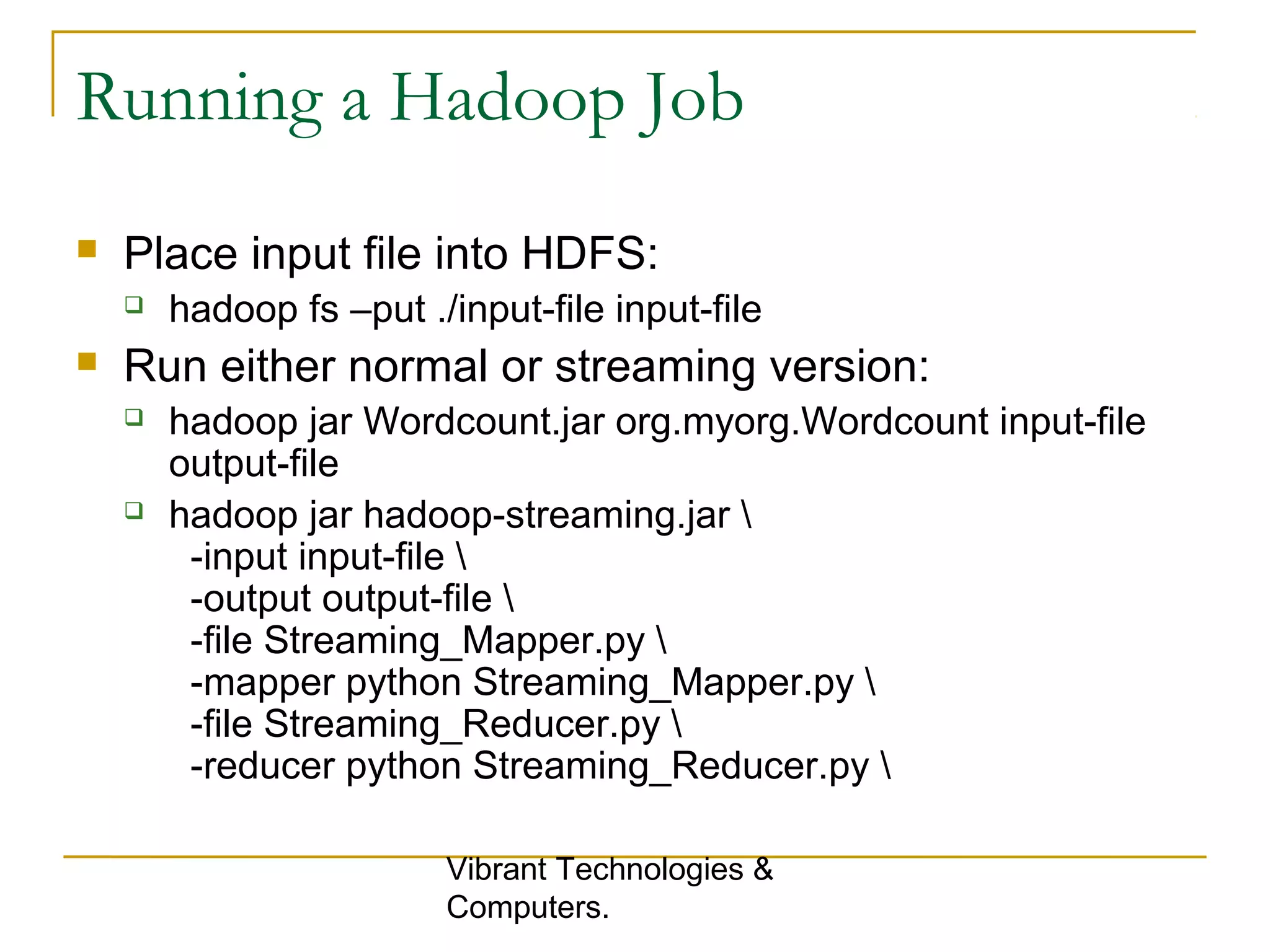 Running a Hadoop Job
 Place input file into HDFS:
 hadoop fs –put ./input-file input-file
 Run either normal or streaming version:
 hadoop jar Wordcount.jar org.myorg.Wordcount input-file
output-file
 hadoop jar hadoop-streaming.jar 
-input input-file 
-output output-file 
-file Streaming_Mapper.py 
-mapper python Streaming_Mapper.py 
-file Streaming_Reducer.py 
-reducer python Streaming_Reducer.py 
Vibrant Technologies &
Computers.
 