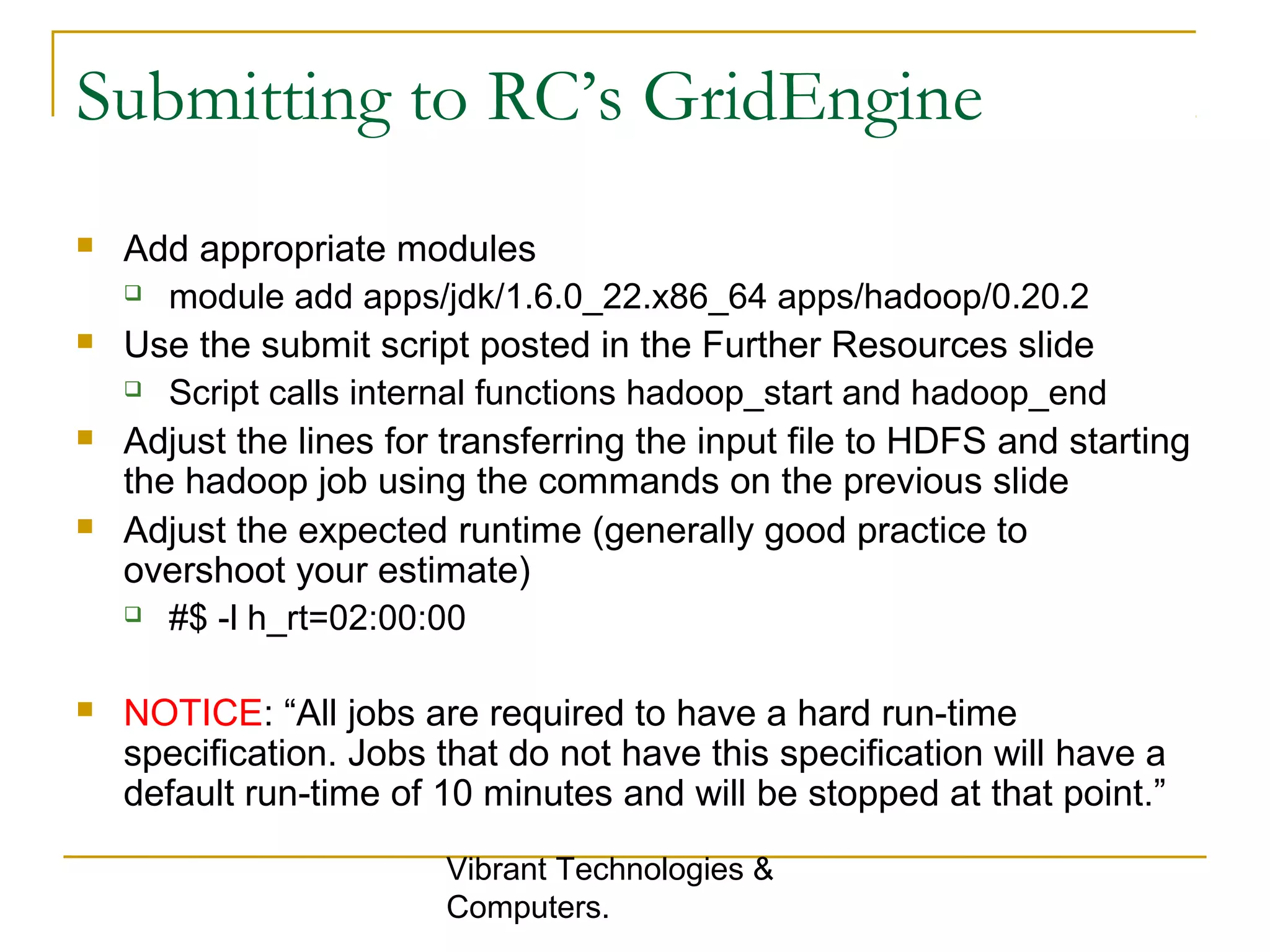 Submitting to RC’s GridEngine
 Add appropriate modules
 module add apps/jdk/1.6.0_22.x86_64 apps/hadoop/0.20.2
 Use the submit script posted in the Further Resources slide
 Script calls internal functions hadoop_start and hadoop_end
 Adjust the lines for transferring the input file to HDFS and starting
the hadoop job using the commands on the previous slide
 Adjust the expected runtime (generally good practice to
overshoot your estimate)
 #$ -l h_rt=02:00:00
 NOTICE: “All jobs are required to have a hard run-time
specification. Jobs that do not have this specification will have a
default run-time of 10 minutes and will be stopped at that point.”
Vibrant Technologies &
Computers.
 