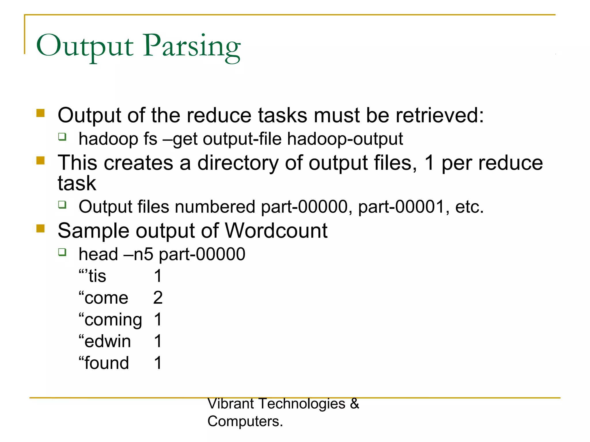 Output Parsing
 Output of the reduce tasks must be retrieved:
 hadoop fs –get output-file hadoop-output
 This creates a directory of output files, 1 per reduce
task
 Output files numbered part-00000, part-00001, etc.
 Sample output of Wordcount
 head –n5 part-00000
“’tis 1
“come 2
“coming 1
“edwin 1
“found 1
Vibrant Technologies &
Computers.
 
