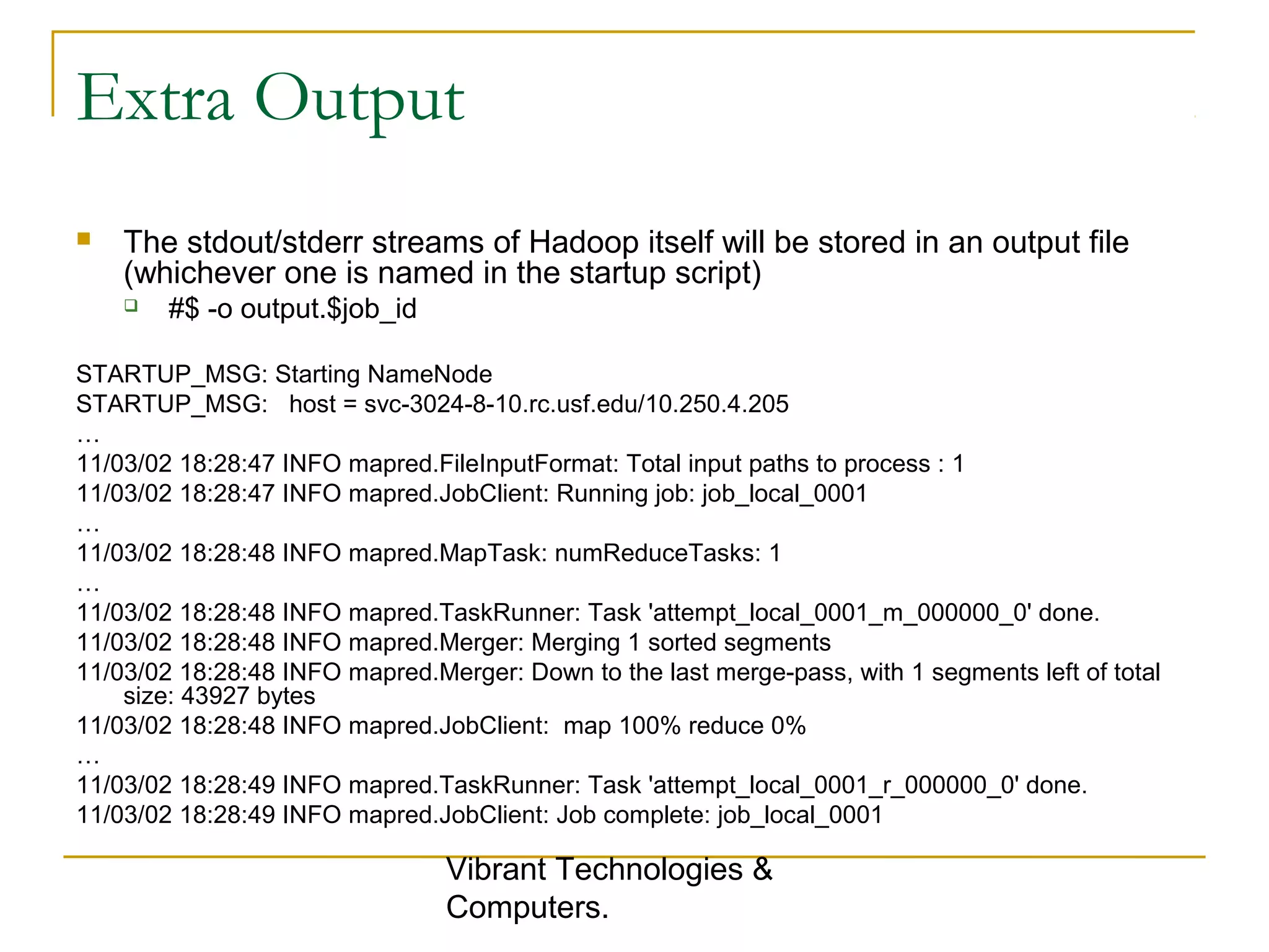 Extra Output
 The stdout/stderr streams of Hadoop itself will be stored in an output file
(whichever one is named in the startup script)
 #$ -o output.$job_id
STARTUP_MSG: Starting NameNode
STARTUP_MSG: host = svc-3024-8-10.rc.usf.edu/10.250.4.205
…
11/03/02 18:28:47 INFO mapred.FileInputFormat: Total input paths to process : 1
11/03/02 18:28:47 INFO mapred.JobClient: Running job: job_local_0001
…
11/03/02 18:28:48 INFO mapred.MapTask: numReduceTasks: 1
…
11/03/02 18:28:48 INFO mapred.TaskRunner: Task 'attempt_local_0001_m_000000_0' done.
11/03/02 18:28:48 INFO mapred.Merger: Merging 1 sorted segments
11/03/02 18:28:48 INFO mapred.Merger: Down to the last merge-pass, with 1 segments left of total
size: 43927 bytes
11/03/02 18:28:48 INFO mapred.JobClient: map 100% reduce 0%
…
11/03/02 18:28:49 INFO mapred.TaskRunner: Task 'attempt_local_0001_r_000000_0' done.
11/03/02 18:28:49 INFO mapred.JobClient: Job complete: job_local_0001
Vibrant Technologies &
Computers.
 