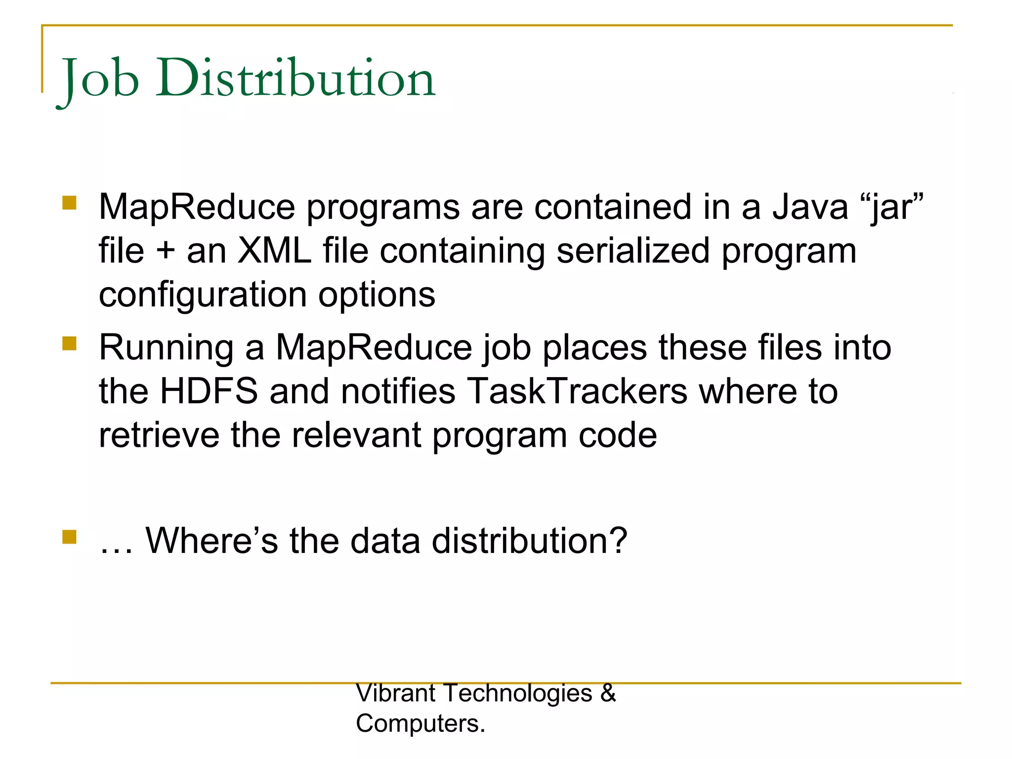 Job Distribution
 MapReduce programs are contained in a Java “jar”
file + an XML file containing serialized program
configuration options
 Running a MapReduce job places these files into
the HDFS and notifies TaskTrackers where to
retrieve the relevant program code
 … Where’s the data distribution?
Vibrant Technologies &
Computers.
 