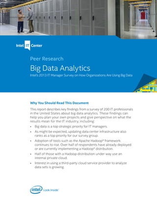 Why You Should Read This Document
This report describes key findings from a survey of 200 IT professionals
in the United States about big data analytics. These findings can
help you plan your own projects and give perspective on what the
results mean for the IT industry, including:
•	 Big data is a top strategic priority for IT managers.
•	 As might be expected, updating data center infrastructure also
ranks as a top priority for our survey group.
•	 Adoption of tools such as the Apache Hadoop* framework
continues to rise. Over half of respondents have already deployed
or are currently implementing a Hadoop* distribution.
•	 Half of those with a Hadoop distribution under way use an
internal private cloud.
•	 Interest in using a third-party cloud service provider to analyze
data sets is growing.
Peer Research
Big Data Analytics
Intel’s 2013 IT Manager Survey on How Organizations Are Using Big Data
 