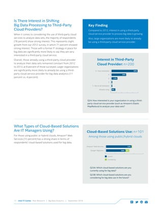 Intel IT Center Peer Research | Big Data Analytics | September 201417
Is There Interest in Shifting 			
Big Data Processing to Third-Party
Cloud Providers?
When it comes to considering the use of third-party cloud
services to analyze data sets, the majority of respondents
(78 percent) show strong interest. This represents slight
growth from our 2012 survey, in which 71 percent showed
strong interest. Those with a formal IT strategy in place for
big data are significantly more likely to say they are very
interested in a third-party cloud service.
Overall, those already using a third-party cloud provider 	
to analyze their data sets remained constant from 2012
to 2013, at 8 percent of those surveyed. Larger organizations
are significantly more likely to already be using a third-
party cloud service provider for big data analytics (11
percent vs. 4 percent).
Key Finding
Compared to 2012, interest in using a third-party
cloud service provider to process big data is growing.
Also, large organizations are more likely to already
be using a third-party cloud service provider.
1—Not at all interested
12%3
2
4 28%
5—Very interested 50%
Already using 8%
Interest in Third-Party
Cloud Provider: n=200
Q24: How interested is your organization in using a third-
party cloud service provider (such as Amazon’s Elastic
MapReduce) to analyze your data sets?
What Types of Cloud-Based Solutions
Are IT Managers Using?
For those using public or hybrid clouds, Amazon* Web
Services (72 percent) has a strong share in terms of
respondents’ cloud-based solutions used for big data.
Cloud-Based Solutions Use: n=101
Among those using public/hybrid clouds
Amazon* Web Services 72%
Google* BigQuery
Considering
Current
56% 6%
Q23A: Which cloud-based solutions are you
currently using for big data?
Q23B: Which cloud-based solutions are you
considering for big data use in the future?
 
