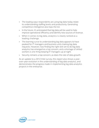 •	 The leading ways respondents are using big data today relate
to understanding staffing levels and productivity. Generating
competitive intelligence also tops the list.
•	 In the future, it’s anticipated that big data will be used to help
improve operational efficiency and identify new sources of revenue.
•	 When it comes to big data, analytics is clearly ranked as a
leading challenge.
•	 The learning curve to understanding big data appears to have
peaked for IT managers and business units making big data
requests. However, now finding the right skill set to do big data
analytics has emerged as a top concern, and a shortage of skilled
workers is one thing keeping IT managers up at night.
•	 Security remains a top concern, as does the rate of data growth.
As an update to a 2012 Intel survey, this report also shows a year-
over-year evolution in the understanding of big data analytics, and
demonstrates the progress made in implementing big data analytics
projects in the enterprise.
 