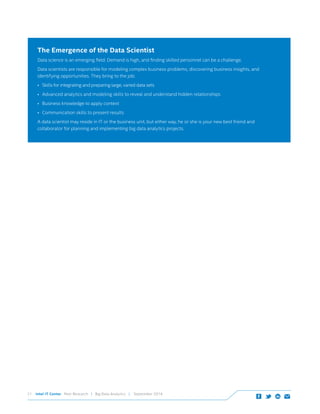 Intel IT Center Peer Research | Big Data Analytics | September 201421
The Emergence of the Data Scientist
Data science is an emerging field. Demand is high, and finding skilled personnel can be a challenge.
Data scientists are responsible for modeling complex business problems, discovering business insights, and
identifying opportunities. They bring to the job:
•	 Skills for integrating and preparing large, varied data sets
•	 Advanced analytics and modeling skills to reveal and understand hidden relationships
•	 Business knowledge to apply context
•	 Communication skills to present results
A data scientist may reside in IT or the business unit, but either way, he or she is your new best friend and
collaborator for planning and implementing big data analytics projects.
 