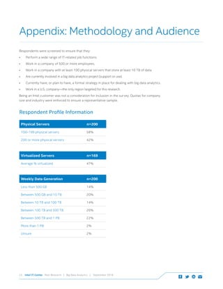 Intel IT Center Peer Research | Big Data Analytics | September 201423
Respondents were screened to ensure that they:
•	 Perform a wide range of IT-related job functions.
•	 Work in a company of 500 or more employees.
•	 Work in a company with at least 100 physical servers that store at least 10 TB of data.
•	 Are currently involved in a big data analytics project (support or use).
•	 Currently have, or plan to have, a formal strategy in place for dealing with big data analytics.
•	 Work in a U.S. company—the only region targeted for this research.
Being an Intel customer was not a consideration for inclusion in the survey. Quotas for company
size and industry were enforced to ensure a representative sample.
Appendix: Methodology and Audience
Respondent Profile Information
Physical Servers n=200
100–199 physical servers 58%
200 or more physical servers 42%
Weekly Data Generation n=200
Less than 500 GB 14%
Between 500 GB and 10 TB 20%
Between 10 TB and 100 TB 14%
Between 100 TB and 500 TB 26%
Between 500 TB and 1 PB 22%
More than 1 PB 2%
Unsure 2%
Virtualized Servers n=169
Average % virtualized 47%
 