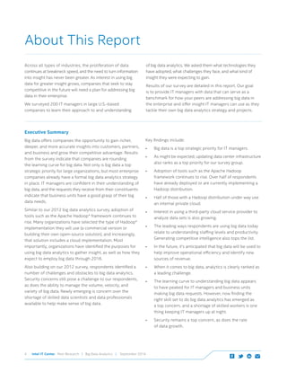 Intel IT Center Peer Research | Big Data Analytics | September 20144
Executive Summary
Big data offers companies the opportunity to gain richer,
deeper, and more accurate insights into customers, partners,
and business and grow their competitive advantage. Results
from the survey indicate that companies are rounding
the learning curve for big data. Not only is big data a top
strategic priority for large organizations, but most enterprise
companies already have a formal big data analytics strategy
in place. IT managers are confident in their understanding of
big data, and the requests they receive from their constituents
indicate that business units have a good grasp of their big
data needs.
Similar to our 2012 big data analytics survey, adoption of
tools such as the Apache Hadoop* framework continues to
rise. Many organizations have selected the type of Hadoop*
implementation they will use (a commercial version or
building their own open-source solution), and increasingly,
that solution includes a cloud implementation. Most
importantly, organizations have identified the purposes for
using big data analytics to gather insight, as well as how they
expect to employ big data through 2016.
Also building on our 2012 survey, respondents identified a
number of challenges and obstacles to big data analytics.
Security concerns still pose a challenge to our respondents,
as does the ability to manage the volume, velocity, and
variety of big data. Newly emerging is concern over the
shortage of skilled data scientists and data professionals
available to help make sense of big data.
Key findings include:
•	 Big data is a top strategic priority for IT managers.
•	 As might be expected, updating data center infrastructure
also ranks as a top priority for our survey group.
•	 Adoption of tools such as the Apache Hadoop
framework continues to rise. Over half of respondents
have already deployed or are currently implementing a
Hadoop distribution.
•	 Half of those with a Hadoop distribution under way use
an internal private cloud.
•	 Interest in using a third-party cloud service provider to
analyze data sets is also growing.
•	 The leading ways respondents are using big data today
relate to understanding staffing levels and productivity.
Generating competitive intelligence also tops the list.
•	 In the future, it’s anticipated that big data will be used to	
help improve operational efficiency and identify new
sources of revenue.
•	 When it comes to big data, analytics is clearly ranked as
a leading challenge.
•	 The learning curve to understanding big data appears
to have peaked for IT managers and business units
making big data requests. However, now finding the
right skill set to do big data analytics has emerged as
a top concern, and a shortage of skilled workers is one
thing keeping IT managers up at night.
•	 Security remains a top concern, as does the rate 	
of data growth.
About This Report
Across all types of industries, the proliferation of data
continues at breakneck speed, and the need to turn information
into insight has never been greater. As interest in using big
data for greater insight grows, companies that seek to stay
competitive in the future will need a plan for addressing big
data in their enterprise.
We surveyed 200 IT managers in large U.S.-based
companies to learn their approach to and understanding 	
of big data analytics. We asked them what technologies they
have adopted, what challenges they face, and what kind of
insight they were expecting to gain.
Results of our survey are detailed in this report. Our goal
is to provide IT managers with data that can serve as a
benchmark for how your peers are addressing big data in
the enterprise and offer insight IT managers can use as they
tackle their own big data analytics strategy and projects.
 