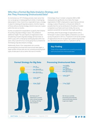 Intel IT Center Peer Research | Big Data Analytics | September 20146
As mentioned, our 2013 findings provide a keen sense that
our survey group is making significant strides in tackling big
data projects. In fact, most of our respondents have a strategy
in place for dealing with big data analytics. And the majority
of those without a formal strategy intend to have one in place
within the next six months.
Further, we asked 2013 respondents to specify their timeline
for putting a big data strategy in place. This yielded an
additional insight: The vast majority of organizations that
are planning to build a big data strategy will have done so
within a year, with a small group tackling big data within two
years. Only 2 percent of our survey group has no timeline for
developing a big data analytics strategy.
Additionally, three in four respondents are currently
processing both structured and unstructured data; again, a
large number of those who are not currently processing both
types of data plan to do so within the next six months.
Interestingly, those in smaller companies (500 to 999
employees) are significantly more likely than larger
organizations (1,000+ employees) to report having a formal
strategy in place (78 percent vs. 64 percent). While it’s
possible that this can be attributed to the ability of smaller
companies to act faster and more nimbly, the survey
questions posed did not ascertain that insight specifically.
And finally, while the percentage of organizations with a
formal plan in place is down slightly compared to our 2012
survey (75 percent in 2012 vs. 70 percent in 2013), the number
of organizations that are not planning to address big data has
also declined (5 percent in 2012 vs. 2 percent in 2013).
Key Finding
Three of four respondents are currently processing
both structured and unstructured data.
2% No
timeline
70% Yes, plan
in place
16% 6-month
plan
5% Plan to in the
next 13-24 months
Plan to in the
next 7–12 months6%
3% No
timeline
1% No plans
to process
77% Yes, plan
in place
10% 6-month
plan
3% Plan to in the
next 13-24 months
Plan to in the
next 7–12 months6%
Q3: Are you currently
processing and analyzing
unstructured data sources
to get new insight?
Q2: Does your IT
department currently
have a formal strategy
for dealing with big
data analytics?
Formal Strategy for Big Data Processing Unstructured Data
Who Has a Formal Big Data Analytics Strategy, and 					
Are They Processing Unstructured Data?
 