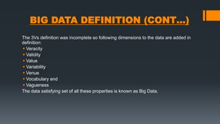 BIG DATA DEFINITION (CONT…)
The 3Vs definition was incomplete so following dimensions to the data are added in
definition:
 Veracity
 Validity
 Value
 Variability
 Venue
 Vocabulary and
 Vagueness
The data satisfying set of all these properties is known as Big Data.
 