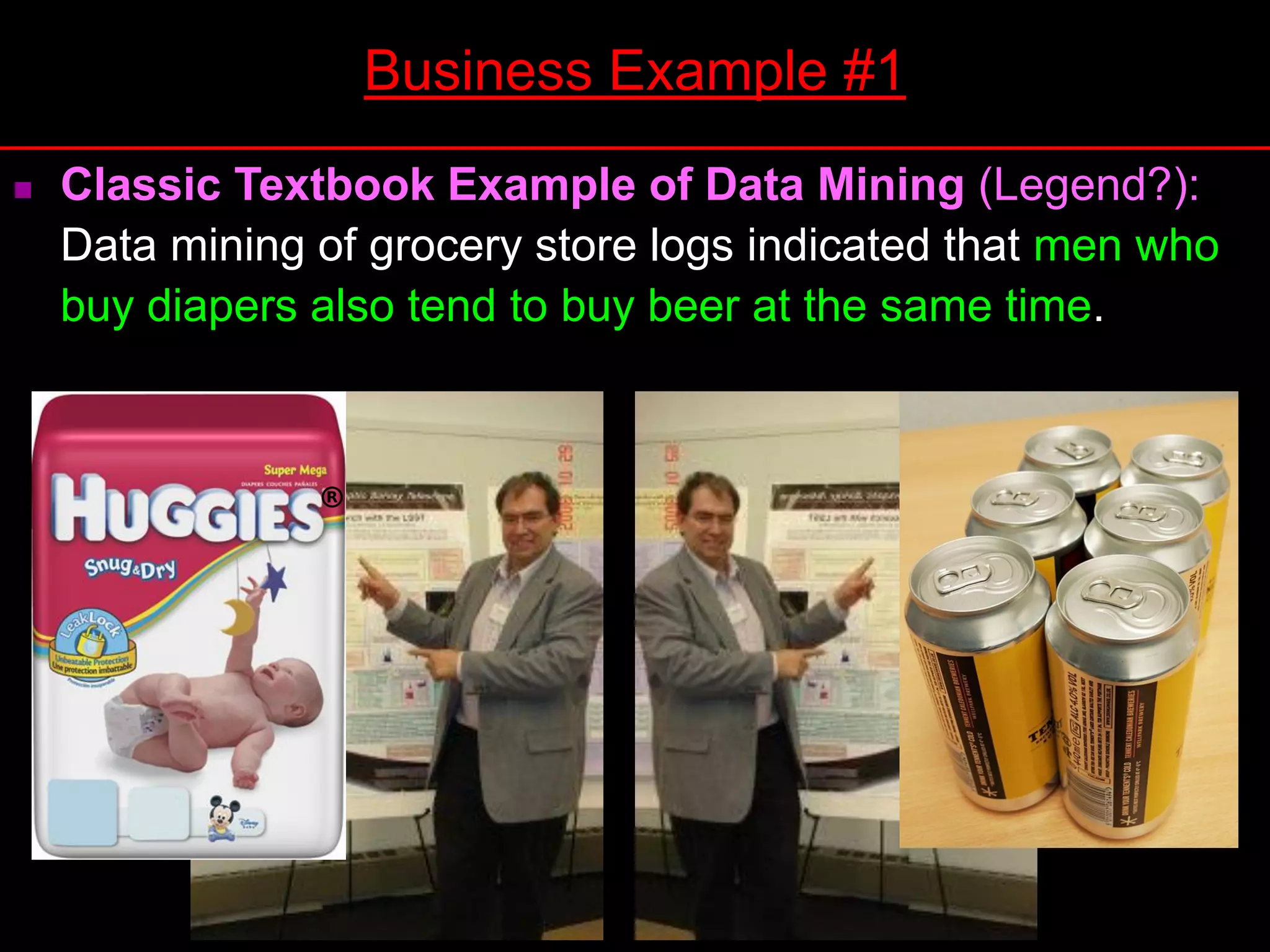  Classic Textbook Example of Data Mining (Legend?):
Data mining of grocery store logs indicated that men who
buy diapers also tend to buy beer at the same time.
Business Example #1
 