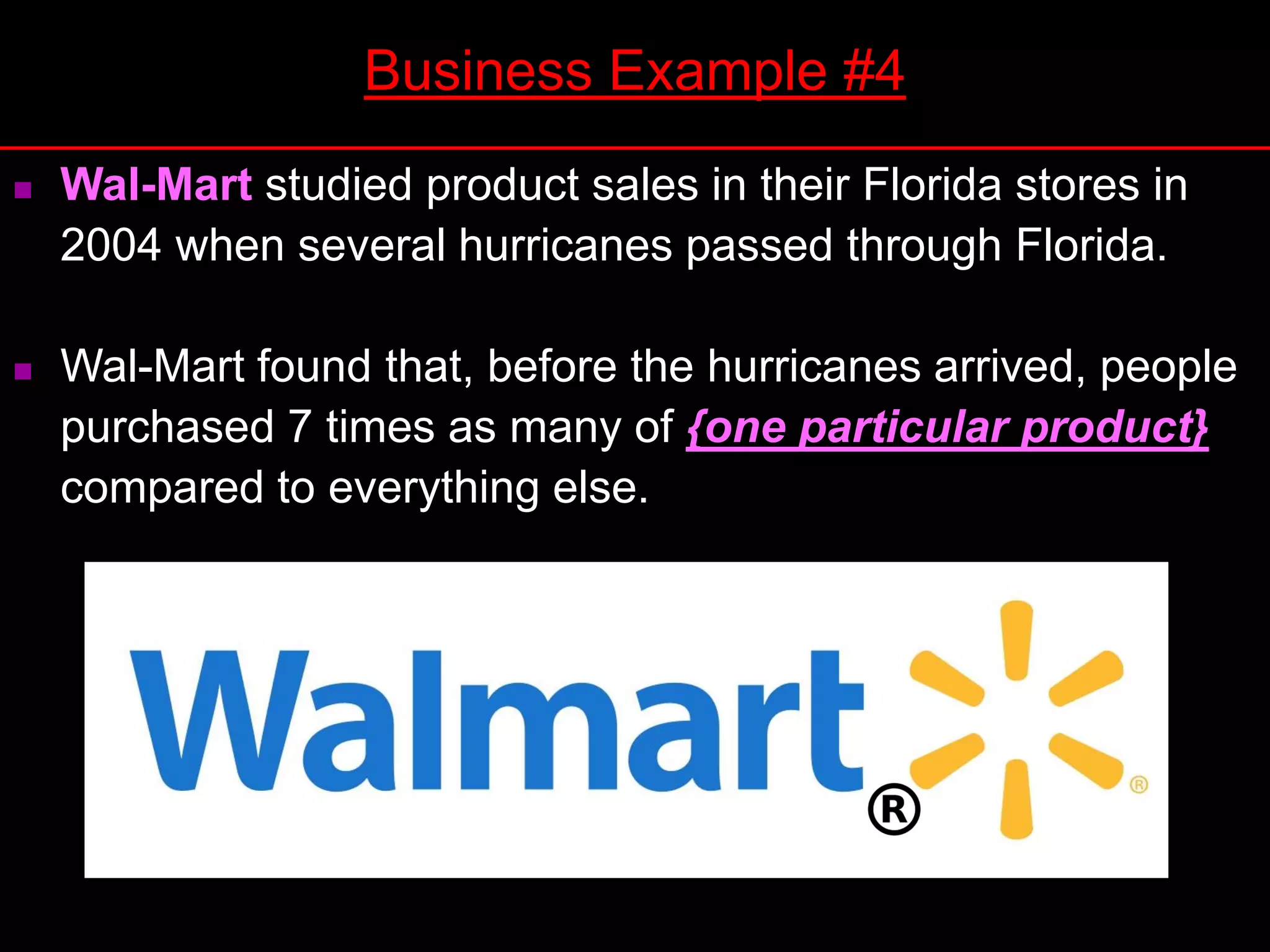  Wal-Mart studied product sales in their Florida stores in
2004 when several hurricanes passed through Florida.
 Wal-Mart found that, before the hurricanes arrived, people
purchased 7 times as many of {one particular product}
compared to everything else.
Business Example #4
 