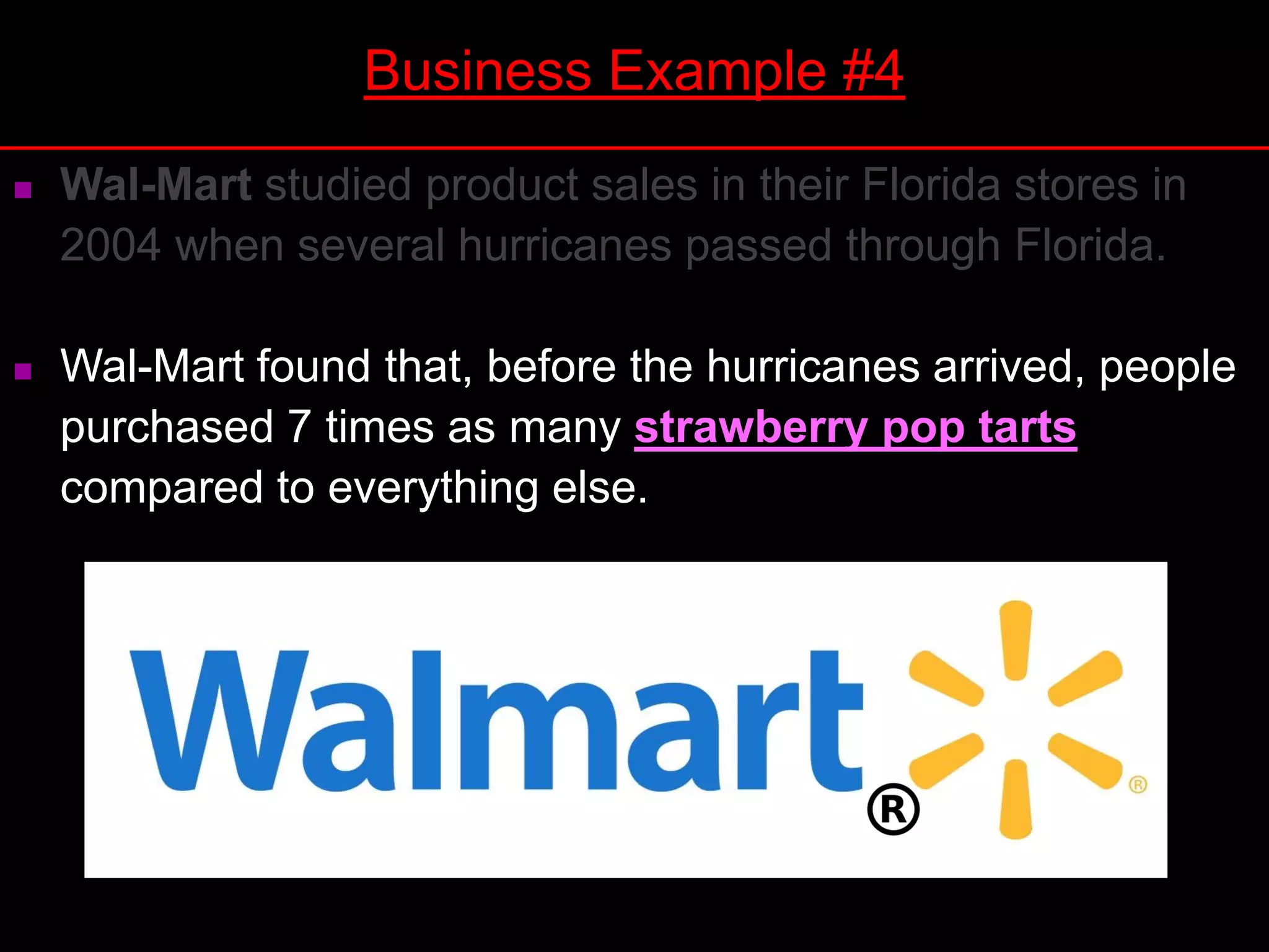 Wal-Mart studied product sales in their Florida stores in
2004 when several hurricanes passed through Florida.
 Wal-Mart found that, before the hurricanes arrived, people
purchased 7 times as many strawberry pop tarts
compared to everything else.
Business Example #4
 