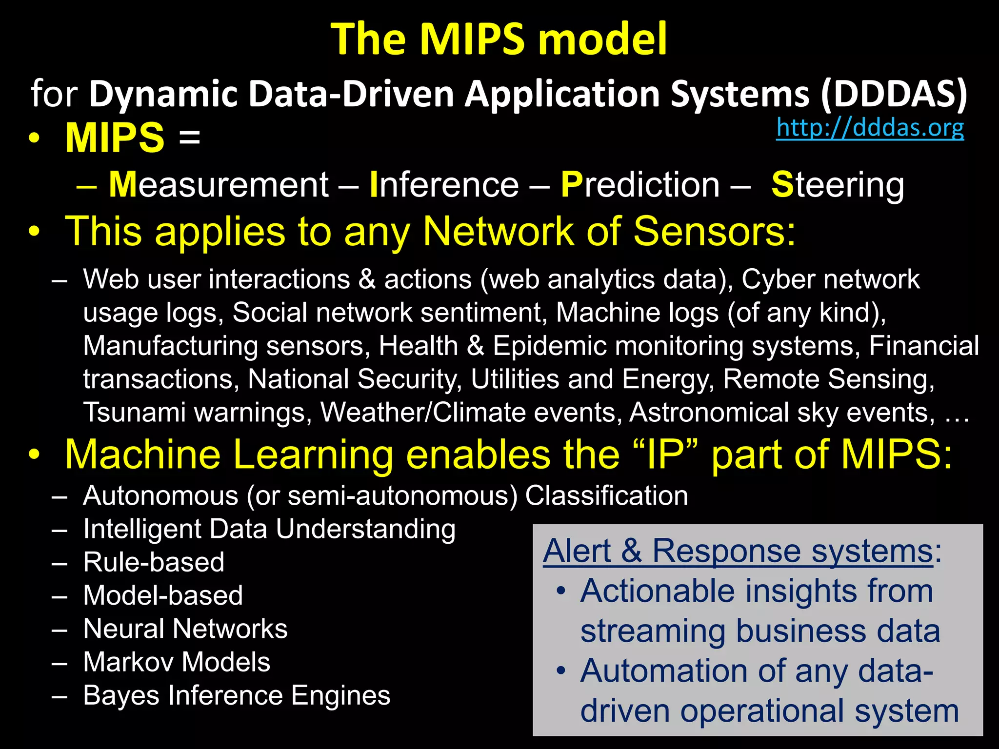 The MIPS model
for Dynamic Data-Driven Application Systems (DDDAS)
• MIPS =
– Measurement – Inference – Prediction – Steering
• This applies to any Network of Sensors:
– Web user interactions & actions (web analytics data), Cyber network
usage logs, Social network sentiment, Machine logs (of any kind),
Manufacturing sensors, Health & Epidemic monitoring systems, Financial
transactions, National Security, Utilities and Energy, Remote Sensing,
Tsunami warnings, Weather/Climate events, Astronomical sky events, …
• Machine Learning enables the “IP” part of MIPS:
– Autonomous (or semi-autonomous) Classification
– Intelligent Data Understanding
– Rule-based
– Model-based
– Neural Networks
– Markov Models
– Bayes Inference Engines
Alert & Response systems:
• Actionable insights from
streaming business data
• Automation of any data-
driven operational system
http://dddas.org
 