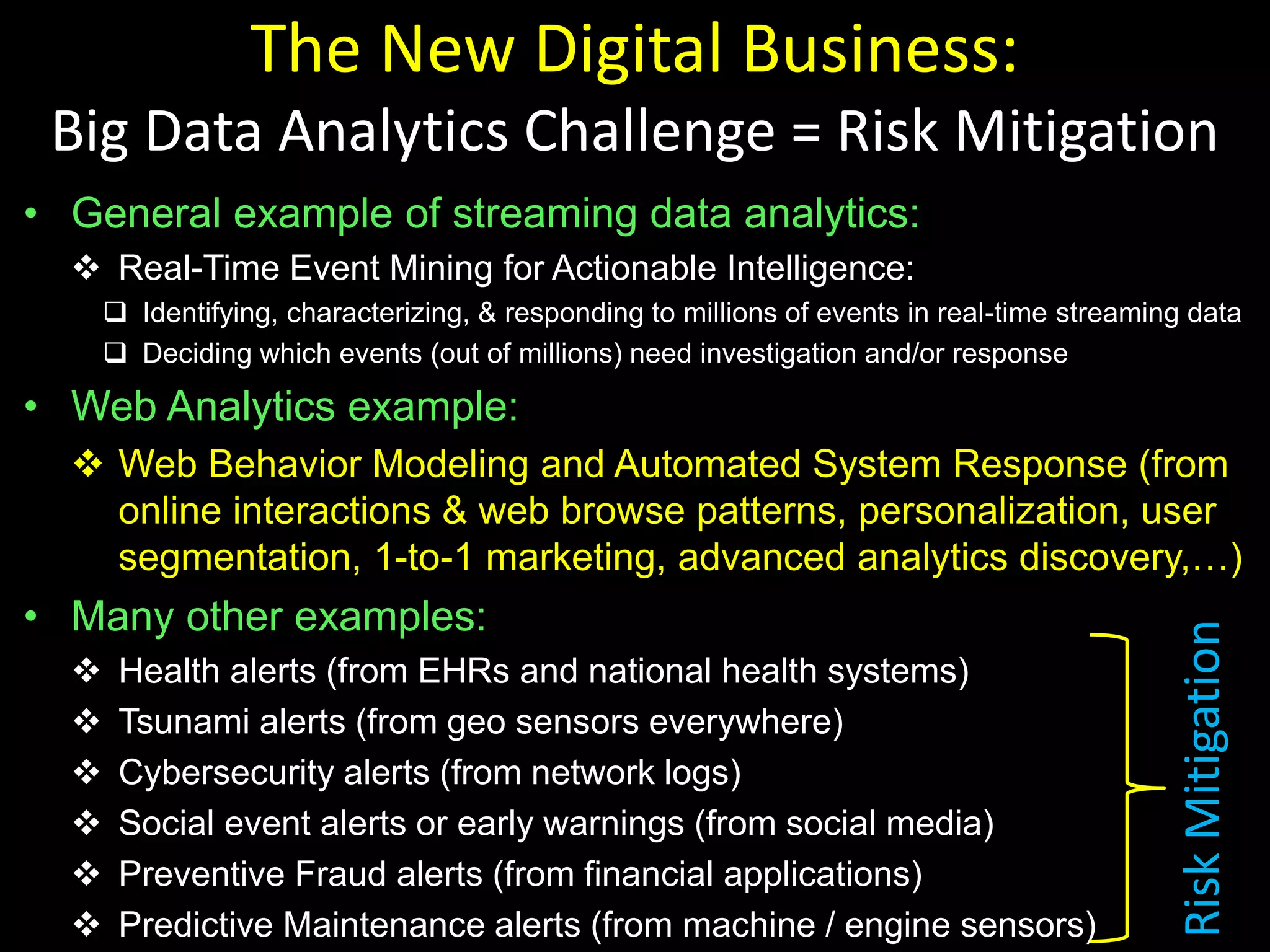 The New Digital Business:
Big Data Analytics Challenge = Risk Mitigation
• General example of streaming data analytics:
 Real-Time Event Mining for Actionable Intelligence:
 Identifying, characterizing, & responding to millions of events in real-time streaming data
 Deciding which events (out of millions) need investigation and/or response
• Web Analytics example:
 Web Behavior Modeling and Automated System Response (from
online interactions & web browse patterns, personalization, user
segmentation, 1-to-1 marketing, advanced analytics discovery,…)
• Many other examples:
 Health alerts (from EHRs and national health systems)
 Tsunami alerts (from geo sensors everywhere)
 Cybersecurity alerts (from network logs)
 Social event alerts or early warnings (from social media)
 Preventive Fraud alerts (from financial applications)
 Predictive Maintenance alerts (from machine / engine sensors)
RiskMitigation
 