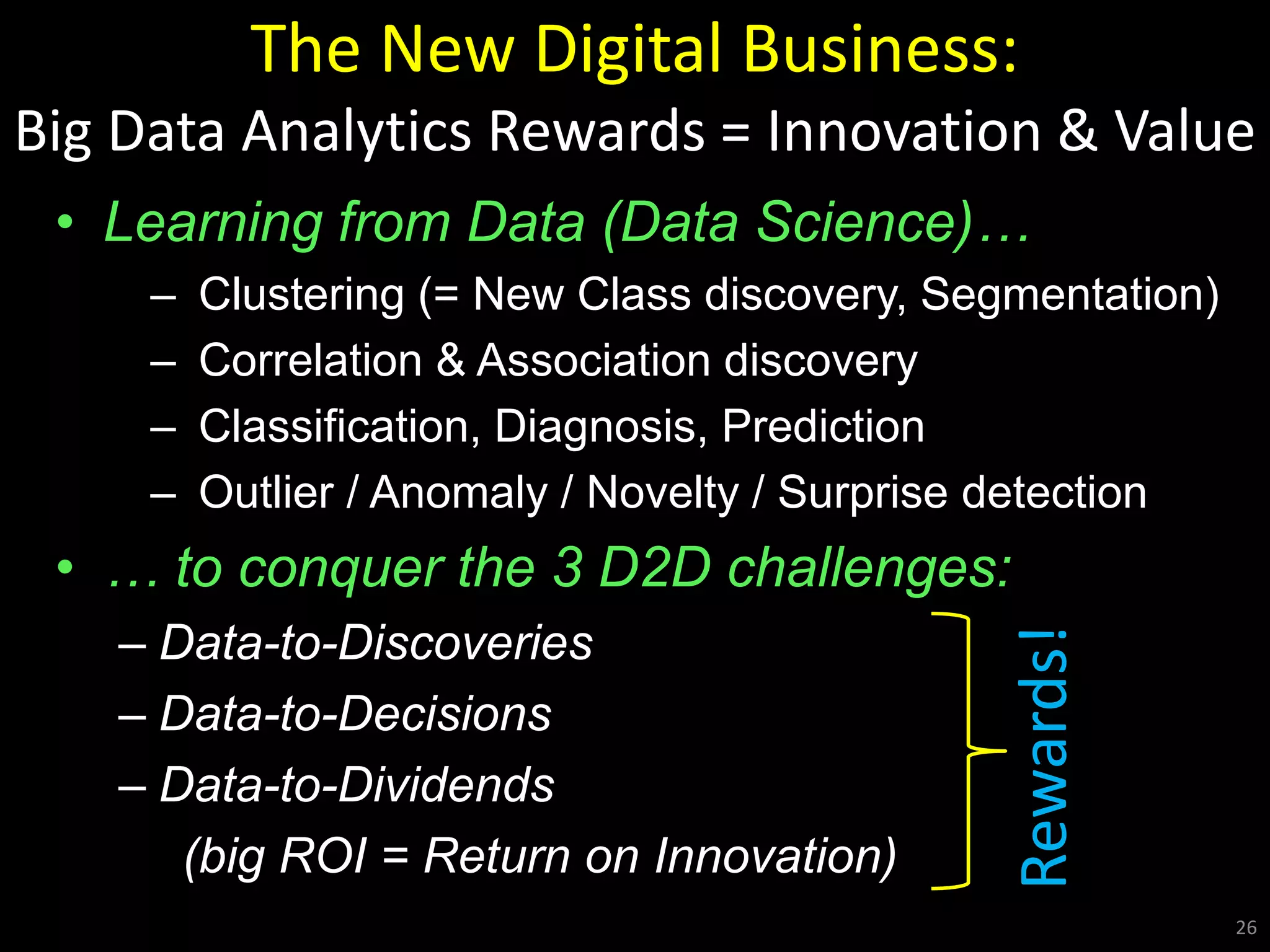 The New Digital Business:
Big Data Analytics Rewards = Innovation & Value
• Learning from Data (Data Science)…
– Clustering (= New Class discovery, Segmentation)
– Correlation & Association discovery
– Classification, Diagnosis, Prediction
– Outlier / Anomaly / Novelty / Surprise detection
• … to conquer the 3 D2D challenges:
– Data-to-Discoveries
– Data-to-Decisions
– Data-to-Dividends
(big ROI = Return on Innovation)
26
Rewards!
 