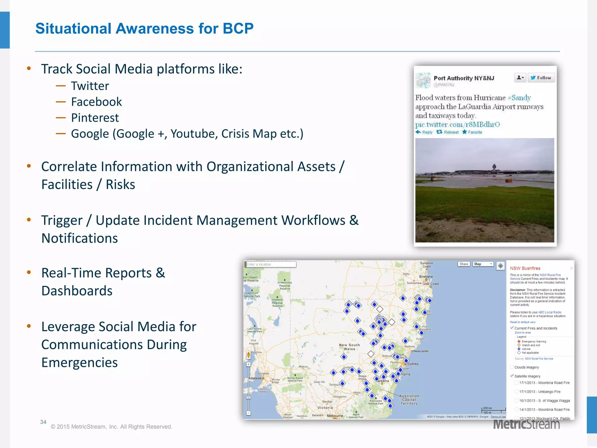 34
© 2015 MetricStream, Inc. All Rights Reserved.
Situational Awareness for BCP
• Track Social Media platforms like:
─ Twitter
─ Facebook
─ Pinterest
─ Google (Google +, Youtube, Crisis Map etc.)
• Correlate Information with Organizational Assets /
Facilities / Risks
• Trigger / Update Incident Management Workflows &
Notifications
• Real-Time Reports &
Dashboards
• Leverage Social Media for
Communications During
Emergencies
 