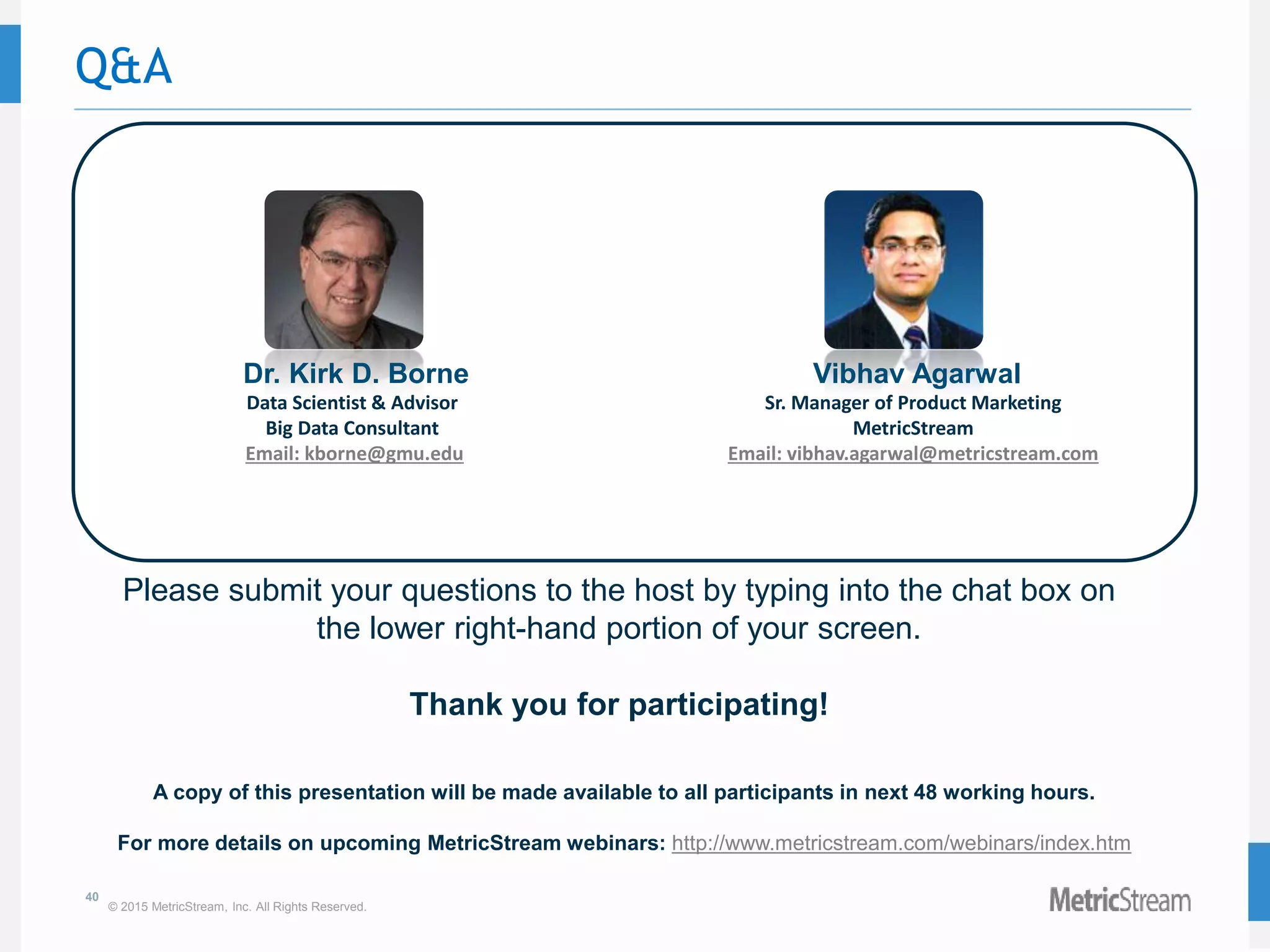 40
© 2015 MetricStream, Inc. All Rights Reserved.
Q&A
Please submit your questions to the host by typing into the chat box on
the lower right-hand portion of your screen.
Thank you for participating!
A copy of this presentation will be made available to all participants in next 48 working hours.
For more details on upcoming MetricStream webinars: http://www.metricstream.com/webinars/index.htm
Dr. Kirk D. Borne
Data Scientist & Advisor
Big Data Consultant
Email: kborne@gmu.edu
Vibhav Agarwal
Sr. Manager of Product Marketing
MetricStream
Email: vibhav.agarwal@metricstream.com
 